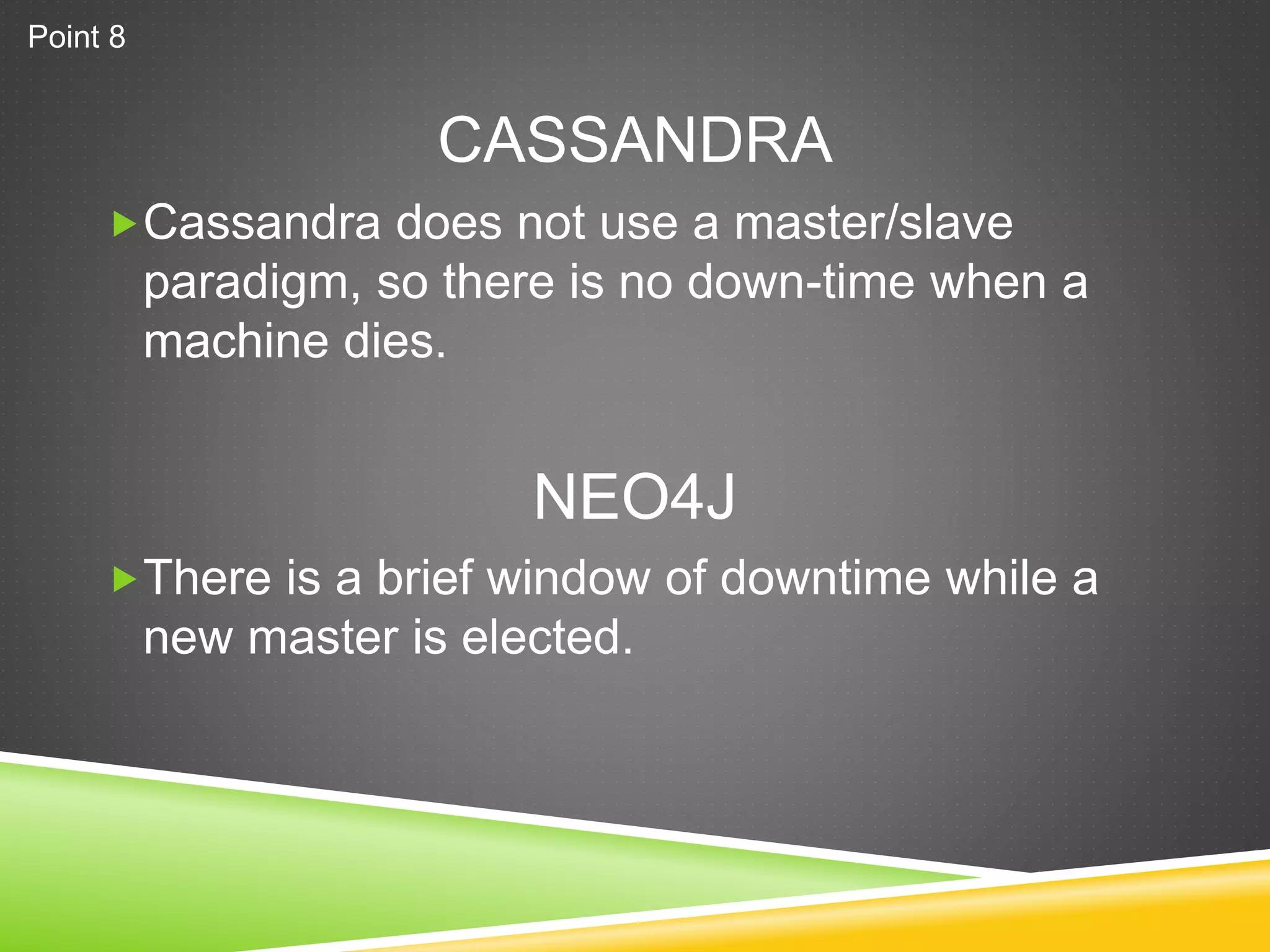 CASSANDRA
Cassandra does not use a master/slave
paradigm, so there is no down-time when a
machine dies.
There is a brief window of downtime while a
new master is elected.
NEO4J
Point 8
 