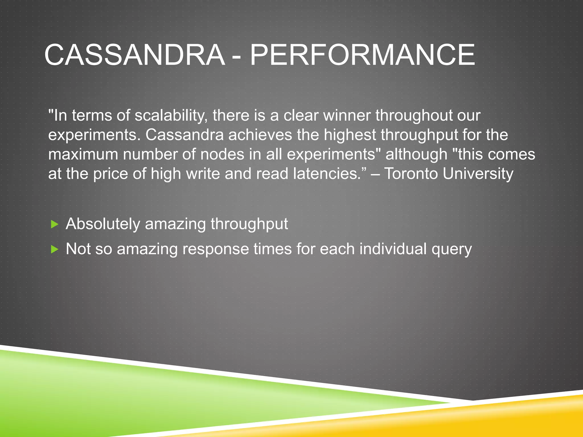 CASSANDRA - PERFORMANCE
"In terms of scalability, there is a clear winner throughout our
experiments. Cassandra achieves the highest throughput for the
maximum number of nodes in all experiments" although "this comes
at the price of high write and read latencies.” – Toronto University
 Absolutely amazing throughput
 Not so amazing response times for each individual query
 