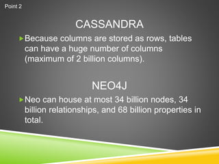 CASSANDRA
Because columns are stored as rows, tables
can have a huge number of columns
(maximum of 2 billion columns).
Neo can house at most 34 billion nodes, 34
billion relationships, and 68 billion properties in
total.
NEO4J
Point 2
 