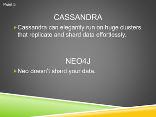 CASSANDRA
Cassandra can elegantly run on huge clusters
that replicate and shard data effortlessly.
Neo doesn’t shard your data.
NEO4J
Point 5
 