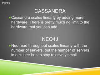CASSANDRA
Cassandra scales linearly by adding more
hardware. There is pretty much no limit to the
hardware that you can add.
Neo read throughput scales linearly with the
number of servers, but the number of servers
in a cluster has to stay relatively small.
NEO4J
Point 6
 