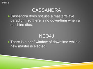 CASSANDRA
Cassandra does not use a master/slave
paradigm, so there is no down-time when a
machine dies.
There is a brief window of downtime while a
new master is elected.
NEO4J
Point 8
 