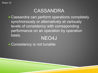 CASSANDRA
Cassandra can perform operations completely
synchronously or alternatively at variously
levels of consistency with corresponding
performance on an operation by operation
basis.
Consistency is not tunable
NEO4J
Point 13
 