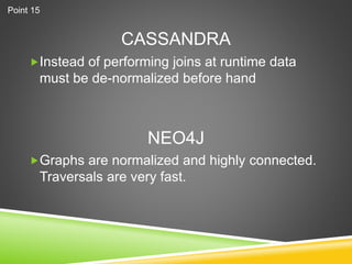 CASSANDRA
Instead of performing joins at runtime data
must be de-normalized before hand
Graphs are normalized and highly connected.
Traversals are very fast.
NEO4J
Point 15
 