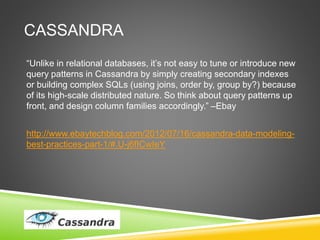 CASSANDRA
“Unlike in relational databases, it’s not easy to tune or introduce new
query patterns in Cassandra by simply creating secondary indexes
or building complex SQLs (using joins, order by, group by?) because
of its high-scale distributed nature. So think about query patterns up
front, and design column families accordingly.” –Ebay
http://www.ebaytechblog.com/2012/07/16/cassandra-data-modeling-
best-practices-part-1/#.U-j6fICwIeY
 