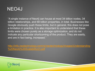 NEO4J
“A single instance of Neo4j can house at most 34 billion nodes, 34
billion relationships, and 68 billion properties, in total. Businesses like
Google obviously push these limits, but in general, this does not pose
a limitation in practice. It is also important to understand that these
limits were chosen purely as a storage optimization, and do not
indicate any particular shortcoming of the product. They are easily,
and are in fact being, increased.”
http://info.neotechnology.com/rs/neotechnology/images/Understanding
%20Neo4j%20Scalability(2).pdf
 