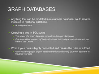 GRAPH DATABASES
 Anything that can be modeled in a relational database, could also be
modeled in relational database.
 Nothing new here
 Querying a tree in SQL sucks
 The power of a graph database comes from the query language
 Oracle provides “connect by” feature for trees, but it only works for trees and you
have to use Oracle
 What if your data is highly connected and breaks the rules of a tree?
 Good luck bringing all of your data into memory and writing your own algorithm to
traverse your data
 