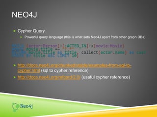 NEO4J
 Cypher Query
 Powerful query language (this is what sets Neo4J apart from other graph DBs)
MATCH (actor:Person)-[:ACTED_IN]->(movie:Movie)
WHERE movie.title =~ "T.*"
RETURN movie.title as title, collect(actor.name) as cast
ORDER BY title ASC LIMIT 10;
 http://docs.neo4j.org/chunked/stable/examples-from-sql-to-
cypher.html (sql to cypher reference)
 http://docs.neo4j.org/refcard/2.0/ (useful cypher reference)
 