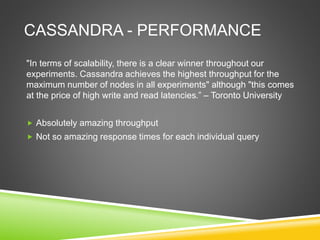 CASSANDRA - PERFORMANCE
"In terms of scalability, there is a clear winner throughout our
experiments. Cassandra achieves the highest throughput for the
maximum number of nodes in all experiments" although "this comes
at the price of high write and read latencies.” – Toronto University
 Absolutely amazing throughput
 Not so amazing response times for each individual query
 