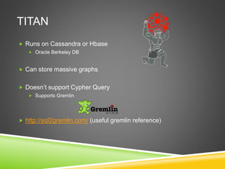 TITAN
 Runs on Cassandra or Hbase
 Oracle Berkeley DB
 Can store massive graphs
 Doesn’t support Cypher Query
 Supports Gremlin
 http://sql2gremlin.com/ (useful gremlin reference)
 