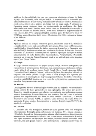 problema de disponibilidade fez com que a empresa substituisse o banco de dados
MySQL pelo Cassandra, uma solução NoSQL. A empresa utiliza o Cassandra para
armazenar resultados de data mining realizados sobre a base dos usuários, resultados de
trend topics, @toptweets e análises em tempo real em larga escala. A utilização do
Cassandra trouxe vantagens tanto na implementação da modelagem dos dados
relacionados aos tweets, timeline, entre outros, como no desempenho com relação às
buscas por usuários ou palavras-chaves. Além disso, aumentou a disponibilidade dos
seus serviços. Em 2010, a empresa Pingdom informou que o Twitter esteve no ar por
99,72% do tempo (downtime de 23 horas e 45 minutos). Em 2008, o site esteve fora do
ar por 84 horas.
3.2 Facebook
Após seis anos de sua criação, o facebook possui, atualmente, cerca de 3,5 bilhões de
conteúdos (links, posts, etc) compartilhados por semana. Para evitar problemas com a
escalabilidade e disponibilidade dos dados, a empresa desenvolveu o Cassandra, uma
solução NoSQL. Inicialmente criado para otimização do sistema de busca do facebook,
atualmente o Cassandra é utilizado para dar suporte à replicação, detecção de falhas,
armazenamento em cache dentre outras funcionalidades., Posteriormente, o Cassandra
tornou-se um projeto da Apache Incubator, vindo a ser utilizado por outras empresas
como Cisco, Digg e Twitter.
3.3 Google
A Google também desenvolveu sua própria solução NoSQL, chamada de BigTable, que
é um sistema de armazenamento distribuído para gerenciar dados estruturados em larga
escala. Mais de 60 produtos (como Gmail, Google Docs, Google Analytics, Orkut,
Personalized Search, Google Earth etc) utilizam o BigTable. Esta solução é utilizada em
conjunto com outros pacotes Google como o GFS (Google File System) para
gerenciamento de informações e o map/reduce para distribuição dos dados. Esta solução
permite a escalabilidade de recursos, bem como alta performance no processamento das
consultas, dos processos e dos serviços.
3.4 Amazon
Um dos grandes desafios enfrentados pela Amazon.com diz respeito a confiabilidade do
grande volume de dados gerenciado por suas aplicações, não apenas por questões
financeiras e devido aos gastos com soluções convencionais, mas também por causa do
impacto da confiança de seus cliente em seus produtos. Em 2007, com o intuito de
garantir alta disponibilidade dos dados de seus serviços “always-on”, a Amazon
desenvolveu uma solução NoSQL, o Dynamo. Como resultado da adoção desta nova
tecnologia, diversos serviços da Amazon tem se mantido disponíveis em 99,9995% das
requisições realizadas.
3.5 LinkedIn
O LinkedIn é uma rede de negócios, fundada em 2002, que tem como foco principal o
estabelecimento de relações entre profissionais. Em março de 2011, atingiu a marca de
100 milhões de usuários. Como em outras redes de relacionamentos, o desempenho no
processamento das consultas foi afetado com o crescimento na quantidade de dados.
Para suprir a demanda das aplicações do Linkedin, diversas soluções relacionais foram
utilizadas, mas com pouco sucesso. Como consequência, a empresa desenvolveu sua
 