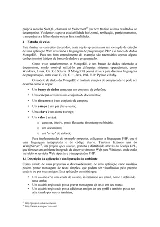 própria solução NoSQL, chamada de Voldemort17 que tem trazido ótimos resultados de
desempenho. Voldemort suporta escalabilidade horizontal, replicação, particionamento,
transparência a falhas dentre outras funcionalidades.
4 Estudo de caso
Para ilustrar os conceitos discutidos, nesta seção apresentamos um exemplo de criação
de uma aplicação Web utilizando a linguagem de programação PHP e o banco de dados
MongoDB. Para um bom entendimento do exemplo são necessários apenas alguns
conhecimentos básicos de banco de dados e programação.
       Como visto anteriormente, o MongoDB é um banco de dados orientado a
documentos, sendo possível utilizá-lo em diferentes sistemas operacionais, como
Windows, Linux, OS X e Solaris. O MongoDB possui drivers para diversas linguagens
de programação, entre elas: C, C#, C++, Java, Perl, PHP, Python e Ruby.
        O modelo de dados do MongoDB é bastante simples de compreender e pode ser
descrito como se segue:
                           •                          Um banco de dados armazena um conjunto de coleções;
                           •                          Uma coleção armazena um conjunto de documentos;
                           •                          Um documento é um conjunto de campos;
                           •                          Um campo é um par chave-valor;
                           •                          Uma chave é um nome (string);
                           •                          Um valor é um(a):
                                                                                  o caracter, inteiro, ponto flutuante, timestamp ou binário;
                                                                                  o um documento;
                                                                                  o um "array" de valores;
       Para implementação do exemplo proposto, utilizamos a linguagem PHP, que é
uma linguagem interpretada e de código aberto. Também fazemos uso do
WampServer18, um projeto open source, gratuito e distribuído através da licença GPL,
que fornece um ambiente integrado de desenvolvimento Web para Windows, onde estão
incluídos o servidor Web Apache e o interpretador PHP.
4.1 Descrição da aplicação e configuração do ambiente
Como estudo de caso propomos o desenvolvimento de uma aplicação onde usuários
podem postar mensagens de texto simples, que podem ser visualizadas pelo próprio
usuário ou por seus amigos. Esta aplicação permitirá que:
                           •                          Um usuário crie uma conta de usuário, informando seu email, nome e definindo
                                                      uma senha;
                           •                          Um usuário registrado possa gravar mensagens de texto em seu mural;
                           •                          Um usuário registrado possa adicionar amigos ao seu perfil e também possa ser
                                                      adicionado por outros usuários;

	
  	
  	
  	
  	
  	
  	
  	
  	
  	
  	
  	
  	
  	
  	
  	
  	
  	
  	
  	
  	
  	
  	
  	
  	
  	
  	
  	
  	
  	
  	
  	
  	
  	
  	
  	
  	
  	
  	
  	
  	
  	
  	
  	
  	
  	
  	
  	
  	
  	
  	
  	
  	
  	
  	
  	
  
17
            http://project-voldemort.com
18
            http://www.wampserver.com/
 