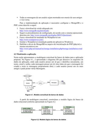 •   Todas as mensagens de um usuário sejam mostradas nos murais de seus amigos
       e vice-versa;
      Para a implementação da aplicação é necessário configurar o MongoDB e o
PHP, como descrito a seguir:
   1. Fazer o download da versão adequada em:
      http://www.mongodb.org/downloads;
   2. Seguir os procedimentos de configuração, de acordo com o sistema operacional,
      descritos em: http://www.mongodb.org/display/DOCS/Quickstart;
   3. Fazer o download do instalador do WampServer em
      http://www.wampserver.com/;
   4. Instalar o WampServer (instalação padrão de aplicativos Windows);
   5. Habilitar o driver do MongoDB no arquivo de inicialização do PHP (php.ini) o
      mesmo encontra-se em:
      http://www.php.net/manual/en/mongo.installation.php#mongo.installation.wind
      ows	
  
4.2 Modelando a aplicação
Nesta seção apresentamos a modelagem conceitual do banco de dados para a aplicação
proposta. Na Figura 4.1., é apresentado o diagrama ER que descreve os requisitos de
dados da aplicação, onde cada usuário possui um id que o identifica unicamente, um
nome, email e senha; cada mensagem possui um id, time (data em que a mensagem foi
criada) e texto (a mensagem propriamente dita); e cada usuário possui um ou mais
amigos e pode postar várias Mensagens.




             Figura 4.1. Modelo conceitual do banco de dados


       A partir da modelagem conceitual, construímos o modelo lógico do banco de
dados relacional conforme apresentado na Figura 4.2.




                                                                           	
  
                    Figura 4.2. Modelo lógico do banco de dados
 