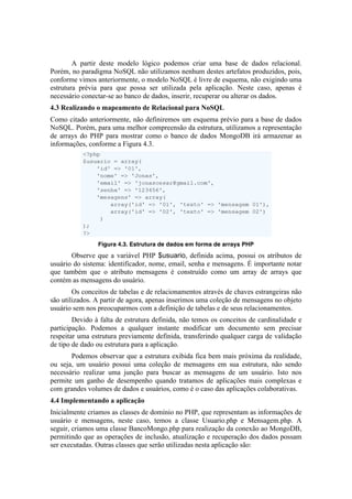 A partir deste modelo lógico podemos criar uma base de dados relacional.
Porém, no paradigma NoSQL não utilizamos nenhum destes artefatos produzidos, pois,
conforme vimos anteriormente, o modelo NoSQL é livre de esquema, não exigindo uma
estrutura prévia para que possa ser utilizada pela aplicação. Neste caso, apenas é
necessário conectar-se ao banco de dados, inserir, recuperar ou alterar os dados.
4.3 Realizando o mapeamento de Relacional para NoSQL
Como citado anteriormente, não definiremos um esquema prévio para a base de dados
NoSQL. Porém, para uma melhor compreensão da estrutura, utilizamos a representação
de arrays do PHP para mostrar como o banco de dados MongoDB irá armazenar as
informações, conforme a Figura 4.3.




                                                                            	
  
                Figura 4.3. Estrutura de dados em forma de arrays PHP
	
     Observe que a variável PHP $usuario, definida acima, possui os atributos de
usuário do sistema: identificador, nome, email, senha e mensagens. É importante notar
que também que o atributo mensagens é construído como um array de arrays que
contém as mensagens do usuário.
        Os conceitos de tabelas e de relacionamentos através de chaves estrangeiras não
são utilizados. A partir de agora, apenas inserimos uma coleção de mensagens no objeto
usuário sem nos preocuparmos com a definição de tabelas e de seus relacionamentos.
        Devido à falta de estrutura definida, não temos os conceitos de cardinalidade e
participação. Podemos a qualquer instante modificar um documento sem precisar
respeitar uma estrutura previamente definida, transferindo qualquer carga de validação
de tipo de dado ou estrutura para a aplicação.
       Podemos observar que a estrutura exibida fica bem mais próxima da realidade,
ou seja, um usuário possui uma coleção de mensagens em sua estrutura, não sendo
necessário realizar uma junção para buscar as mensagens de um usuário. Isto nos
permite um ganho de desempenho quando tratamos de aplicações mais complexas e
com grandes volumes de dados e usuários, como é o caso das aplicações colaborativas.
4.4 Implementando a aplicação
Inicialmente criamos as classes de domínio no PHP, que representam as informações de
usuário e mensagens, neste caso, temos a classe Usuario.php e Mensagem.php. A
seguir, criamos uma classe BancoMongo.php para realização da conexão ao MongoDB,
permitindo que as operações de inclusão, atualização e recuperação dos dados possam
ser executadas. Outras classes que serão utilizadas nesta aplicação são:
 