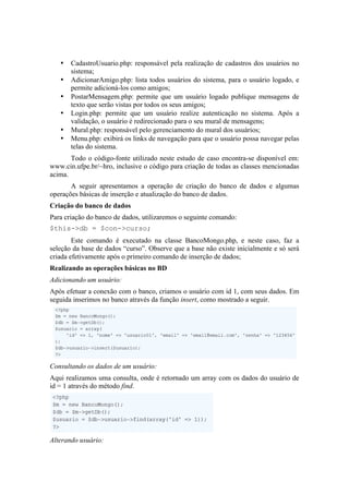 •   CadastroUsuario.php: responsável pela realização de cadastros dos usuários no
       sistema;
   •   AdicionarAmigo.php: lista todos usuários do sistema, para o usuário logado, e
       permite adicioná-los como amigos;
   •   PostarMensagem.php: permite que um usuário logado publique mensagens de
       texto que serão vistas por todos os seus amigos;
   •   Login.php: permite que um usuário realize autenticação no sistema. Após a
       validação, o usuário é redirecionado para o seu mural de mensagens;
   •   Mural.php: responsável pelo gerenciamento do mural dos usuários;
   •   Menu.php: exibirá os links de navegação para que o usuário possa navegar pelas
       telas do sistema.
       Todo o código-fonte utilizado neste estudo de caso encontra-se disponível em:
www.cin.ufpe.br/~hro, inclusive o código para criação de todas as classes mencionadas
acima.
       A seguir apresentamos a operação de criação do banco de dados e algumas
operações básicas de inserção e atualização do banco de dados.
Criação do banco de dados
Para criação do banco de dados, utilizaremos o seguinte comando:
$this->db = $con->curso;
        Este comando é executado na classe BancoMongo.php, e neste caso, faz a
seleção da base de dados “curso”. Observe que a base não existe inicialmente e só será
criada efetivamente após o primeiro comando de inserção de dados;
Realizando as operações básicas no BD
Adicionando um usuário:
Após efetuar a conexão com o banco, criamos o usuário com id 1, com seus dados. Em
seguida inserimos no banco através da função insert, como mostrado a seguir.




                                                                                     	
  
Consultando os dados de um usuário:
Aqui realizamos uma consulta, onde é retornado um array com os dados do usuário de
id = 1 através do método find.




Alterando usuário:
 