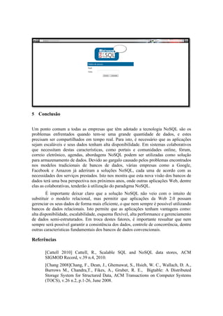  
5 Conclusão


Um ponto comum a todas as empresas que têm adotado a tecnologia NoSQL são os
problemas enfrentados quando tem-se uma grande quantidade de dados, e estes
precisam ser compartilhados em tempo real. Para isto, é necessário que as aplicações
sejam escaláveis e seus dados tenham alta disponibilidade. Em sistemas colaborativos
que necessitam destas características, como portais e comunidades online, fórum,
correio eletrônico, agendas, abordagens NoSQL podem ser utilizadas como solução
para armazenamento de dados. Devido ao gargalo causado pelos problemas encontrados
nos modelos tradicionais de bancos de dados, várias empresas como a Google,
Facebook e Amazon já aderiram a soluções NoSQL, cada uma de acordo com as
necessidades dos serviços prestados. Isto nos mostra que esta nova visão dos bancos de
dados terá uma boa perspectiva nos próximos anos, onde outras aplicações Web, dentre
elas as colaborativas, tenderão à utilização do paradigma NoSQL.
        É importante deixar claro que a solução NoSQL não veio com o intuito de
substituir o modelo relacional, mas permitir que aplicações da Web 2.0 possam
gerenciar os seus dados de forma mais eficiente, o que nem sempre é possível utilizando
bancos de dados relacionais. Isto permite que as aplicações tenham vantagens como:
alta disponibilidade, escalabilidade, esquema flexível, alta performance e gerenciamento
de dados semi-estruturados. Em troca destes fatores, é importante ressaltar que nem
sempre será possível garantir a consistência dos dados, controle de concorrência, dentre
outras características fundamentais dos bancos de dados convencionais.

Referências

       [Cattell 2010] Cattell, R., Scalable SQL and NoSQL data stores, ACM
       SIGMOD Record, v.39 n.4, 2010.
       [Chang 2008]Chang, F., Dean, J., Ghemawat, S., Hsieh, W. C., Wallach, D. A.,
       Burrows M., Chandra,T., Fikes, A., Gruber, R. E., Bigtable: A Distributed
       Storage System for Structured Data, ACM Transactions on Computer Systems
       (TOCS), v.26 n.2, p.1-26, June 2008.
 