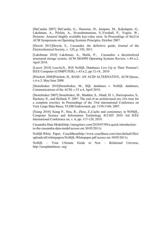 [DeCandia 2007] DeCandia, G., Hastorun, D., Jampani, M., Kakulapati, G.,
Lakshman, A., Pilchin, A., Sivasubramanian, S.,Vosshall, P., Vogels, W.,
Dynamo: Amazon’shighly available key-value store. In Proceedings of the21st
ACM Symposium on Operating Systems Principles, October 2007.
[Hewitt 2011]Hewitt, E., Cassandra: the definitive guide, Journal of the
Electrochemical Society, v. 129, p. 330, 2011.
[Lakshman 2010] Lakshman, A., Malik, P., Cassandra: a decentralized
structured storage system, ACM SIGOPS Operating Systems Review, v.44 n.2,
April 2010.
[Leavit 2010] Leavitt,N., Will NoSQL Databases Live Up to Their Promise?,
IEEE Computer (COMPUTER), v.43 n.2, pp:12-14, 2010
[Pritchett 2008]Pritchett, D., BASE: AN ACID ALTERNATIVE, ACM Queue,
v.6 n.3, May/June 2008.
[Stonebraker 2010]Stonebraker, M., SQL databases v. NoSQL databases,
Communications of the ACM, v.53 n.4, April 2010.
[Stonebraker 2007] Stonebraker, M., Madden, S., Abadi, D. J., Harizopoulos, S.,
Hachem, N., and Helland, P. 2007. The end of an architectural era: (it's time for
a complete rewrite). In Proceedings of the 33rd international Conference on
Very Large Data Bases, VLDB Endowment, pp: 1150-1160, 2007.
[Xiang 2010] Xiang P., Hou, R., Zhou, Z.,Cache and consistency in NOSQL,
Computer Science and Information Technology ICCSIT 2010 3rd IEEE
International Conference on, v. 6, pp: 117-120, 2010.
Cassandra Data Model(http://maxgrinev.com/2010/07/09/a-quick-introduction-
to-the-cassandra-data-model/acesso em 30/05/2011).
NoSQLWhite Paper, CouchBase(http://www.couchbase.com/sites/default/files/
uploads/all/whitepapers/NoSQL-Whitepaper.pdf acesso em 30/05/2011).
NoSQL – Your Ultimate            Guide    to   Non    –   Relational   Universe,
http://nosqldatabases. org/
 