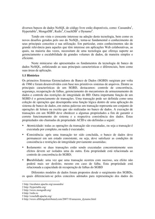 diversos bancos de dados NoSQL de código livre estão disponíveis, como: Cassandra1,
Hypertable2, MongoDB3, Redis4, CouchDB5 e Dynamo6.
        Tendo em vista o crescente interesse na adoção desta tecnologia, bem como os
novos desafios gerados pelo uso do NoSQL, torna-se fundamental o conhecimento de
seus principais conceitos e sua utilização. Em particular, estes conhecimentos são de
grande relevância para aqueles que têm interesse em aplicações Web colaborativas, as
quais, na maioria das vezes, necessitam de uma tecnologia que ofereça suporte ao
gerenciamento e escalabilidade de grandes volumes de dados, de maneira simples e
eficiente.
       Neste minicurso são apresentados os fundamentos da tecnologia de banco de
dados NoSQL, enfatizando as suas principais características e diferenciais, bem como
suas áreas de aplicação.
1.1 Histórico
Os primeiros Sistemas Gerenciadores de Banco de Dados (SGBD) surgiram por volta
de 1960 e foram desenvolvidos com base nos primitivos sistemas de arquivos. Dentre as
principais características de um SGBD, destacamos: controle de concorrência,
segurança, recuperação de falhas, gerenciamento do mecanismos de armazenamento de
dados e controle das restrições de integridade do BD. Outra importante função de um
SGBD é o gerenciamento de transações. Uma transação pode ser definida como uma
coleção de operações que desempenha uma função lógica dentro de uma aplicação do
sistema de banco de dados, em outras palavras um transação representa um conjunto de
operações de leitura ou escrita que são realizadas no banco de dados. A execução de
transações em um SGBD deve obedecer a algumas propriedades a fim de garantir o
correto funcionamento do sistema e a respectiva consistência dos dados. Estas
propriedades são chamadas de propriedade ACID e são definidas a seguir: 	
  
•                          Atomicidade: todas as operações da transação são executadas, ou seja a transação é
                           executada por completo, ou nada é executado;
•                          Consistência: após uma transação ter sido concluída, o banco de dados deve
                           permanecer em um estado consistente, ou seja, deve satisfazer as condições de
                           consistência e restrições de integridade previamente assumidas;
•                          Isolamento: se duas transações estão sendo executadas concorrentemente seus
                           efeitos devem ser isolados uma da outra. Esta propriedade está relacionada ao
                           controle de concorrência do SGBD;
•                          Durabilidade: uma vez que uma transação ocorreu com sucesso, seu efeito não
                           poderá mais ser desfeito, mesmo em caso de falha. Esta propriedade está
                           relacionada a capacidade de recuperação de falhas do SGBD
       Diferentes modelos de dados foram propostos desde o surgimento dos SGBDs,
os quais diferenciam-se pelos conceitos adotados para representação dos dados do
	
  	
  	
  	
  	
  	
  	
  	
  	
  	
  	
  	
  	
  	
  	
  	
  	
  	
  	
  	
  	
  	
  	
  	
  	
  	
  	
  	
  	
  	
  	
  	
  	
  	
  	
  	
  	
  	
  	
  	
  	
  	
  	
  	
  	
  	
  	
  	
  	
  	
  	
  	
  	
  	
  	
  	
  
1 http://incubator.apache.org/cassandra/
2 http://hypertable.org/
3 http://www.mongodb.org/
4 http://redis.io
5 http://couchdb.apache.org/
6 http://www.allthingsdistributed.com/2007/10/amazons_dynamo.html
 