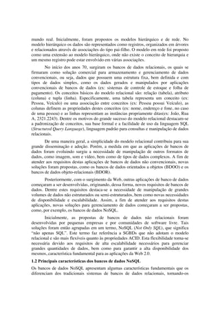 mundo real. Inicialmente, foram propostos os modelos hierárquico e de rede. No
modelo hierárquico os dados são representados como registros, organizados em árvores
e relacionados através de associações do tipo pai-filho. O modelo em rede foi proposto
como uma extensão ao modelo hierárquico, onde não existe o conceito de hierarquia e
um mesmo registro pode estar envolvido em várias associações.
        No início dos anos 70, surgiram os bancos de dados relacionais, os quais se
firmaram como solução comercial para armazenamento e gerenciamento de dados
convencionais, ou seja, dados que possuem uma estrutura fixa, bem definida e com
tipos de dados simples, como os dados gerados e manipulados por aplicações
convencionais de bancos de dados (ex: sistemas de controle de estoque e folha de
pagamento). Os conceitos básicos do modelo relacional são: relação (tabela), atributo
(coluna) e tupla (linha). Especificamente, uma tabela representa um conceito (ex:
Pessoa, Veículo) ou uma associação entre conceitos (ex: Pessoa possui Veículo), as
colunas definem as propriedades destes conceitos (ex: nome, endereço e fone, no caso
de uma pessoa) e as linhas representam as instâncias propriamente ditas(ex: João, Rua
A, 2321.2243). Dentre os motivos do grande sucesso do modelo relacional destacam-se
a padronização de conceitos, sua base formal e a facilidade de uso da linguagem SQL
(Structured Query Language), linguagem padrão para consultas e manipulação de dados
relacionais.
       De uma maneira geral, a simplicidade do modelo relacional contribuiu para sua
grande disseminação e adoção. Porém, a medida em que as aplicações de bancos de
dados foram evoluindo surgiu a necessidade de manipulação de outros formatos de
dados, como imagem, som e vídeo, bem como de tipos de dados complexos. A fim de
atender aos requisitos destas aplicações de bancos de dados não convencionais, novas
soluções foram propostas, como os bancos de dados orientados a objetos (BDOO) e os
bancos de dados objeto-relacionais (BDOR).
       Posteriormente, com o surgimento da Web, outras aplicações de banco de dados
começaram a ser desenvolvidas, originando, dessa forma, novos requisitos de bancos de
dados. Dentre estes requisitos destaca-se a necessidade de manipulação de grandes
volumes de dados não estruturados ou semi-estruturados, bem como novas necessidades
de disponibilidade e escalabilidade. Assim, a fim de atender aos requisitos destas
aplicações, novas soluções para gerenciamento de dados começaram a ser propostas,
como, por exemplo, os bancos de dados NoSQL.
        Inicialmente, as propostas de bancos de dados não relacionais foram
desenvolvidas por pequenas empresas e por comunidades de software livre. Tais
soluções foram então agrupadas em um termo, NoSQL (Not Only SQL), que significa
“não apenas SQL”. Este termo faz referência a SGBDs que não adotam o modelo
relacional e são mais flexíveis quanto às propriedades ACID. Esta flexibilidade torna-se
necessária devido aos requisitos de alta escalabilidade necessários para gerenciar
grandes quantidades de dados, bem como para garantir a alta disponibilidade dos
mesmos, característica fundamental para as aplicações da Web 2.0.
1.2 Principais características dos bancos de dados NoSQL
Os bancos de dados NoSQL apresentam algumas características fundamentais que os
diferenciam dos tradicionais sistemas de bancos de dados relacionais, tornando-os
 
