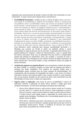 adequados para armazenamento de grandes volumes de dados não estruturados ou semi-
estruturados. A seguir, descrevemos alguma destas características.
•   Escalabilidade horizontal: a medida em que o volume de dados cresce, aumenta a
    necessidade de escalabilidade e melhoria de desempenho. Dentre as soluções para
    este problema, temos a escalabilidade vertical, que consiste em aumentar o poder de
    processamento e armazenamento das máquinas, e a escalabilidade horizontal, onde
    ocorre um aumento no número de máquinas disponíveis para o armazenamento e
    processamento de dados. A escalabilidade horizontal tende a ser uma solução mais
    viável, porém requer que diversas threads/processos de uma tarefa sejam criadas e
    distribuídas. Neste caso, o uso de um banco de dados relacional poderia ser inviável,
    uma vez que diversos processos conectando simultaneamente um mesmo conjunto
    de dados causaria uma alta concorrência, aumentando, consequentemente, o tempo
    de acesso às tabelas envolvidas. A ausência de bloqueios é uma característica
    fundamental dos bancos de dados NoSQL, permitindo a escalabilidade horizontal e
    tornando esta tecnologia adequada para solucionar os problemas de gerenciamento
    de volumes de dados que crescem exponencialmente, como os dados da Web 2.0.
    Uma alternativa muito conhecida para alcançar escalabilidade horizontal é o
    Sharding, que consiste em dividir os dados em múltiplas tabelas a serem
    armazenadas ao longo de diversos nós de uma rede. A aplicação desta técnica traz o
    grande problema de “quebrar” a lógica de relacionamentos, o que é o grande forte
    dos bancos relacionais. Neste caso, as aplicações têm que resolver a complexidade
    gerada pela partição de informações como, por exemplo, a execução de joins e
    outros comandos. Fazer sharding, em um contexto de bacos de dados relacionais, de
    forma manual não é uma tarefa simples e exige considerável esforço da equipe de
    desenvolvimento.
•   Ausência de esquema ou esquema flexível: uma característica evidente dos bancos
    de dados NoSQL é a ausência completa ou quase total do esquema que define a
    estrutura dos dados modelados. Esta ausência de esquema facilita tanto a
    escalabilidade quanto contribui para um maior aumento da disponibilidade. Em
    contrapartida, não há garantias da integridade dos dados, o que ocorre nos bancos
    relacionais, devido à sua estrutura rígida. Como veremos na Seção 2, estas estruturas
    são, em sua maioria, baseadas em um conceito de chave-valor, permitindo uma alta
    flexibilidade na forma como os dados são organizados.
•   Suporte nativo a replicação: outra forma de prover escalabilidade é através da
    replicação. Permitir a replicação de forma nativa, diminui o tempo gasto para
    recuperar informações. Existem duas abordagens principais para replicação:
       o Master-Slave (Mestre-Escravo): cada escrita no banco resulta em N escritas
         no total, onde N é o número de nós escravos. Nesta arquitetura a escrita é
         feita no nó mestre, sendo a escrita refeita em cada nó escravo pelo nó mestre.
         A leitura torna-se mais rápida, porém a capacidade de escrita torna-se um
         gargalo nesta abordagem. Geralmente não é recomendada quando tem-se um
         grande volume de dados.
       o Multi-Master: admitimos que temos, não apenas um, mas vários nós mestres,
         de forma que é possível diminuir o gargalo gerado pela escrita que ocorre na
         abordagem mestre-escravo. Porém, a existência de diversos nós mestres
         pode causar um problema de conflito de dados.
 