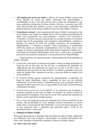 •   API simples para acesso aos dados: o objetivo da solução NoSQL é prover uma
    forma eficiente de acesso aos dados, oferecendo alta disponibilidade e
    escalabilidade, ou seja, o foco não está em como os dados são armazenados e sim
    como poderemos recuperá-los de forma eficiente. Para isto, é necessário que APIs
    sejam desenvolvidas para facilitar o acesso a estas informações, permitindo que
    qualquer aplicação possa utilizar os dados do banco de forma rápida e eficiente.
•   Consistência eventual: é uma característica de bancos NoSQL relacionada ao fato
    da consistência nem sempre ser mantida entre os diversos pontos de distribuição de
    dados. Esta característica tem como princípio o teorema CAP (Consistency,
    Availability e Partition tolerence), que diz que, em um dado momento, só é possível
    garantir duas de três propriedades entre consistência, disponibilidade e tolerância à
    partição. No contexto da Web, por exemplo, geralmente são privilegiadas a
    disponibilidade e a tolerância à partição. Como consequência, as propriedades
    ACID não podem ser obedecidas simultaneamente. Em vez disso, tem-se outro
    conjunto de projetos denominado BASE (Basicamente disponível, Estado leve e
    Consistente em momento indeterminado). Neste caso, o sistema deve ser planejado
    para tolerar inconsistências temporárias a fim de poder priorizar disponibilidade.
     Algumas técnicas são importantes para a implementação das funcionalidades do
NoSQL, incluindo:
•   O map/reduce dá suporte ao manuseio de grandes volumes de dados distribuídos ao
    longo dos nós de uma rede. Na fase de map, os problemas são quebrados em
    subproblemas que são distribuídos em outros nós na rede. E na fase reduce, os
    subproblemas são resolvidos em cada nó filho e o resultado é repassado ao pai, que,
    sendo ele também filho, repassaria ao seu pai, e assim por diante até chegar ao nó
    raiz do problema.
•   O consistent hashing suporta mecanismos de armazenamento e recuperação em
    banco de dados distribuídos, onde a quantidade de sites está em constante
    modificação. O uso desta técnica é interessante porque evita um grande número de
    migração de dados entre esses sites, os quais podem ser alocados e desalocados para
    a distribuição dos dados.
•   O multiversion concurrency control (MVCC) é um mecanismo que dá suporte a
    transações paralelas em um banco de dados. Ao contrário do esquema clássico de
    gerenciamento de transações, como não faz uso de locks, permite que operações de
    leitura e escrita sejam feitas simultaneamente.
•   Vector clocks são usados para gerar uma ordenação dos eventos acontecidos em um
    sistema. Pela possibilidade de várias operações estarem acontecendo ao mesmo
    tempo sobre o mesmo item de dado distribuído, o uso de um log de operações com
    as suas respectivas datas é importante para determinar qual a versão de um
    determinado dado é a mais atual.
2 Modelos de Dados NoSQL
Nesta seção apresentamos os principais tipos de modelos de dados NoSQL, enfatizando
suas diferenças, bem como vantagens e desvantagens. Os modelos apresentados são:
chave-valor, orientado a documentos, orientado a colunas e orientado a grafos.
2.1 Chave-valor (key-value)
 