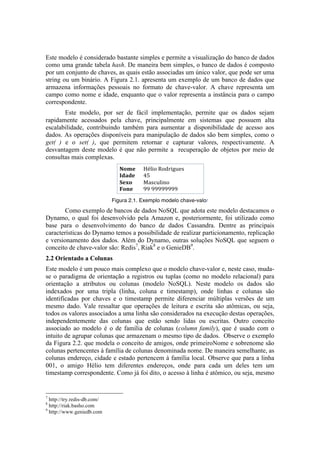 Este modelo é considerado bastante simples e permite a visualização do banco de dados
como uma grande tabela hash. De maneira bem simples, o banco de dados é composto
por um conjunto de chaves, as quais estão associadas um único valor, que pode ser uma
string ou um binário. A Figura 2.1. apresenta um exemplo de um banco de dados que
armazena informações pessoais no formato de chave-valor. A chave representa um
campo como nome e idade, enquanto que o valor representa a instância para o campo
correspondente.
       Este modelo, por ser de fácil implementação, permite que os dados sejam
rapidamente acessados pela chave, principalmente em sistemas que possuem alta
escalabilidade, contribuindo também para aumentar a disponibilidade de acesso aos
dados. As operações disponíveis para manipulação de dados são bem simples, como o
get( ) e o set( ), que permitem retornar e capturar valores, respectivamente. A
desvantagem deste modelo é que não permite a recuperação de objetos por meio de
consultas mais complexas.




                                                                                                                                                                                           Figura 2.1. Exemplo modelo chave-valor	
  
        Como exemplo de bancos de dados NoSQL que adota este modelo destacamos o
Dynamo, o qual foi desenvolvido pela Amazon e, posteriormente, foi utilizado como
base para o desenvolvimento do banco de dados Cassandra. Dentre as principais
características do Dynamo temos a possibilidade de realizar particionamento, replicação
e versionamento dos dados. Além do Dynamo, outras soluções NoSQL que seguem o
conceito de chave-valor são: Redis7, Riak8 e o GenieDB9.
2.2 Orientado a Colunas
Este modelo é um pouco mais complexo que o modelo chave-valor e, neste caso, muda-
se o paradigma de orientação a registros ou tuplas (como no modelo relacional) para
orientação a atributos ou colunas (modelo NoSQL). Neste modelo os dados são
indexados por uma tripla (linha, coluna e timestamp), onde linhas e colunas são
identificadas por chaves e o timestamp permite diferenciar múltiplas versões de um
mesmo dado. Vale ressaltar que operações de leitura e escrita são atômicas, ou seja,
todos os valores associados a uma linha são considerados na execução destas operações,
independentemente das colunas que estão sendo lidas ou escritas. Outro conceito
associado ao modelo é o de família de colunas (column family), que é usado com o
intuito de agrupar colunas que armazenam o mesmo tipo de dados. Observe o exemplo
da Figura 2.2. que modela o conceito de amigos, onde primeiroNome e sobrenome são
colunas pertencentes à família de colunas denominada nome. De maneira semelhante, as
colunas endereço, cidade e estado pertencem à família local. Observe que para a linha
001, o amigo Hélio tem diferentes endereços, onde para cada um deles tem um
timestamp correspondente. Como já foi dito, o acesso à linha é atômico, ou seja, mesmo


	
  	
  	
  	
  	
  	
  	
  	
  	
  	
  	
  	
  	
  	
  	
  	
  	
  	
  	
  	
  	
  	
  	
  	
  	
  	
  	
  	
  	
  	
  	
  	
  	
  	
  	
  	
  	
  	
  	
  	
  	
  	
  	
  	
  	
  	
  	
  	
  	
  	
  	
  	
  	
  	
  	
  	
  
7
  http://try.redis-db.com/
8
  http://riak.basho.com
9
  http://www.geniedb.com
 