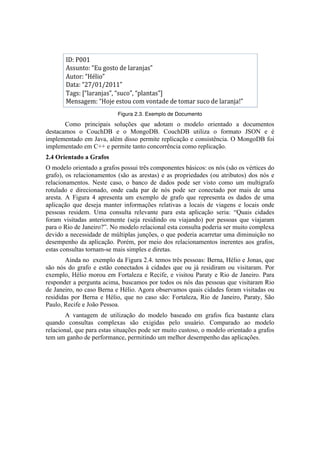 Figura 2.3. Exemplo de Documento	
  
       Como principais soluções que adotam o modelo orientado a documentos
destacamos o CouchDB e o MongoDB. CouchDB utiliza o formato JSON e é
implementado em Java, além disso permite replicação e consistência. O MongoDB foi
implementado em C++ e permite tanto concorrência como replicação.
2.4 Orientado a Grafos
O modelo orientado a grafos possui três componentes básicos: os nós (são os vértices do
grafo), os relacionamentos (são as arestas) e as propriedades (ou atributos) dos nós e
relacionamentos. Neste caso, o banco de dados pode ser visto como um multigrafo
rotulado e direcionado, onde cada par de nós pode ser conectado por mais de uma
aresta. A Figura 4 apresenta um exemplo de grafo que representa os dados de uma
aplicação que deseja manter informações relativas a locais de viagens e locais onde
pessoas residem. Uma consulta relevante para esta aplicação seria: “Quais cidades
foram visitadas anteriormente (seja residindo ou viajando) por pessoas que viajaram
para o Rio de Janeiro?”. No modelo relacional esta consulta poderia ser muito complexa
devido a necessidade de múltiplas junções, o que poderia acarretar uma diminuição no
desempenho da aplicação. Porém, por meio dos relacionamentos inerentes aos grafos,
estas consultas tornam-se mais simples e diretas.
        Ainda no exemplo da Figura 2.4. temos três pessoas: Berna, Hélio e Jonas, que
são nós do grafo e estão conectados à cidades que ou já residiram ou visitaram. Por
exemplo, Hélio morou em Fortaleza e Recife, e visitou Paraty e Rio de Janeiro. Para
responder a pergunta acima, buscamos por todos os nós das pessoas que visitaram Rio
de Janeiro, no caso Berna e Hélio. Agora observamos quais cidades foram visitadas ou
resididas por Berna e Hélio, que no caso são: Fortaleza, Rio de Janeiro, Paraty, São
Paulo, Recife e João Pessoa.
        A vantagem de utilização do modelo baseado em grafos fica bastante clara
quando consultas complexas são exigidas pelo usuário. Comparado ao modelo
relacional, que para estas situações pode ser muito custoso, o modelo orientado a grafos
tem um ganho de performance, permitindo um melhor desempenho das aplicações.
 