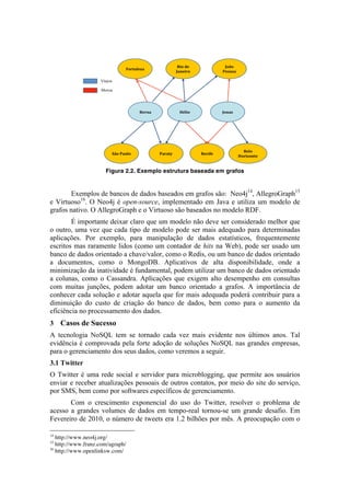 Figura 2.2. Exemplo estrutura baseada em grafos


        Exemplos de bancos de dados baseados em grafos são: Neo4j14, AllegroGraph15
e Virtuoso16. O Neo4j é open-source, implementado em Java e utiliza um modelo de
grafos nativo. O AllegroGraph e o Virtuoso são baseados no modelo RDF.
        É importante deixar claro que um modelo não deve ser considerado melhor que
o outro, uma vez que cada tipo de modelo pode ser mais adequado para determinadas
aplicações. Por exemplo, para manipulação de dados estatísticos, frequentemente
escritos mas raramente lidos (como um contador de hits na Web), pode ser usado um
banco de dados orientado a chave/valor, como o Redis, ou um banco de dados orientado
a documentos, como o MongoDB. Aplicativos de alta disponibilidade, onde a
minimização da inatividade é fundamental, podem utilizar um banco de dados orientado
a colunas, como o Cassandra. Aplicações que exigem alto desempenho em consultas
com muitas junções, podem adotar um banco orientado a grafos. A importância de
conhecer cada solução e adotar aquela que for mais adequada poderá contribuir para a
diminuição do custo de criação do banco de dados, bem como para o aumento da
eficiência no processamento dos dados.
3 Casos de Sucesso
A tecnologia NoSQL tem se tornado cada vez mais evidente nos últimos anos. Tal
evidência é comprovada pela forte adoção de soluções NoSQL nas grandes empresas,
para o gerenciamento dos seus dados, como veremos a seguir.
3.1 Twitter
O Twitter é uma rede social e servidor para microblogging, que permite aos usuários
enviar e receber atualizações pessoais de outros contatos, por meio do site do serviço,
por SMS, bem como por softwares específicos de gerenciamento.
       Com o crescimento exponencial do uso do Twitter, resolver o problema de
acesso a grandes volumes de dados em tempo-real tornou-se um grande desafio. Em
Fevereiro de 2010, o número de tweets era 1.2 bilhões por mês. A preocupação com o
	
  	
  	
  	
  	
  	
  	
  	
  	
  	
  	
  	
  	
  	
  	
  	
  	
  	
  	
  	
  	
  	
  	
  	
  	
  	
  	
  	
  	
  	
  	
  	
  	
  	
  	
  	
  	
  	
  	
  	
  	
  	
  	
  	
  	
  	
  	
  	
  	
  	
  	
  	
  	
  	
  	
  	
  
14
   http://www.neo4j.org/
15
   http://www.franz.com/agraph/
16
   http://www.openlinksw.com/	
  
 