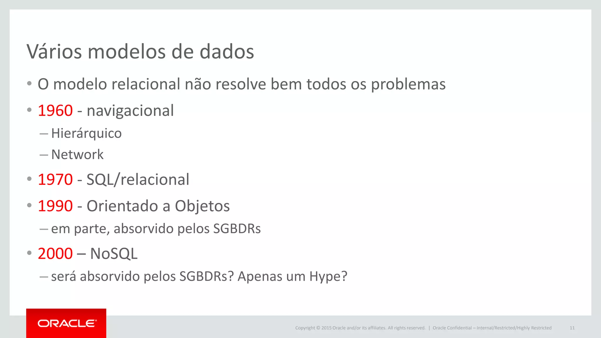 Copyright © 2015 Oracle and/or its affiliates. All rights reserved. |
Vários modelos de dados
• O modelo relacional não resolve bem todos os problemas
• 1960 - navigacional
– Hierárquico
– Network
• 1970 - SQL/relacional
• 1990 - Orientado a Objetos
– em parte, absorvido pelos SGBDRs
• 2000 – NoSQL
– será absorvido pelos SGBDRs? Apenas um Hype?
Oracle Confidential – Internal/Restricted/Highly Restricted 11
 