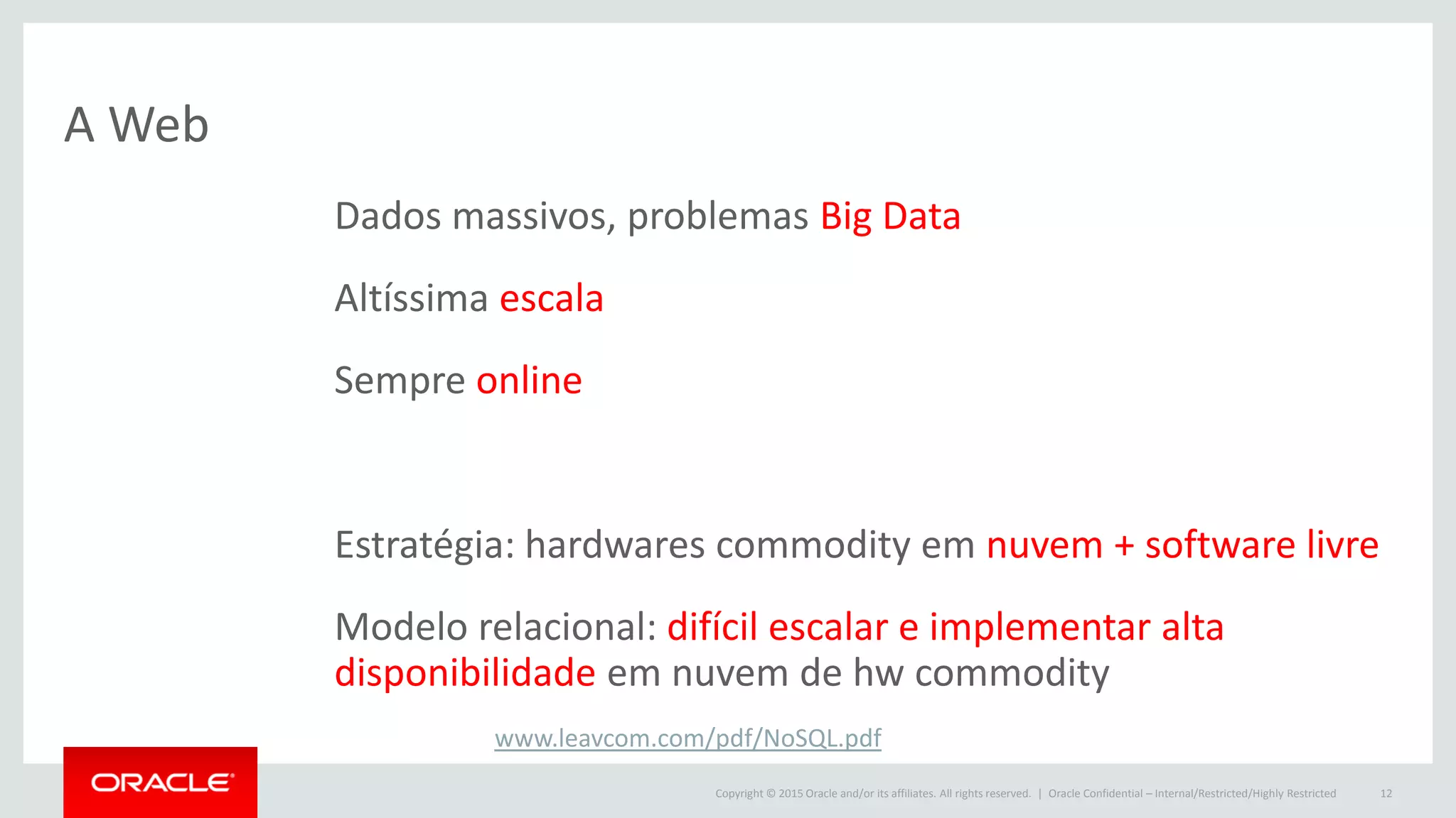 Copyright © 2015 Oracle and/or its affiliates. All rights reserved. |
A Web
Oracle Confidential – Internal/Restricted/Highly Restricted 12
Dados massivos, problemas Big Data
Altíssima escala
Sempre online
Estratégia: hardwares commodity em nuvem + software livre
Modelo relacional: difícil escalar e implementar alta
disponibilidade em nuvem de hw commodity
www.leavcom.com/pdf/NoSQL.pdf
 
