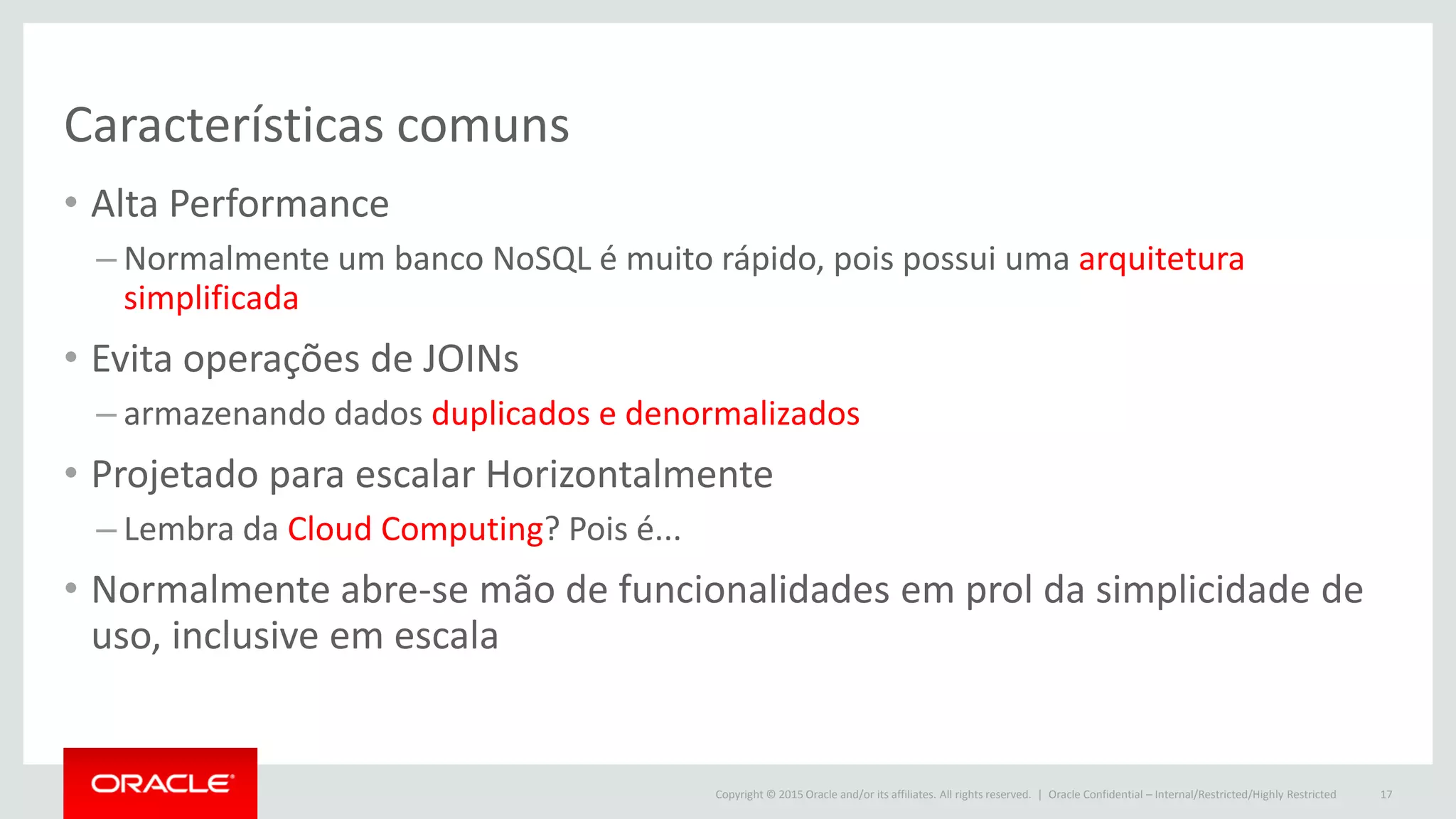Copyright © 2015 Oracle and/or its affiliates. All rights reserved. |
Características comuns
• Alta Performance
– Normalmente um banco NoSQL é muito rápido, pois possui uma arquitetura
simplificada
• Evita operações de JOINs
– armazenando dados duplicados e denormalizados
• Projetado para escalar Horizontalmente
– Lembra da Cloud Computing? Pois é...
• Normalmente abre-se mão de funcionalidades em prol da simplicidade de
uso, inclusive em escala
Oracle Confidential – Internal/Restricted/Highly Restricted 17
 