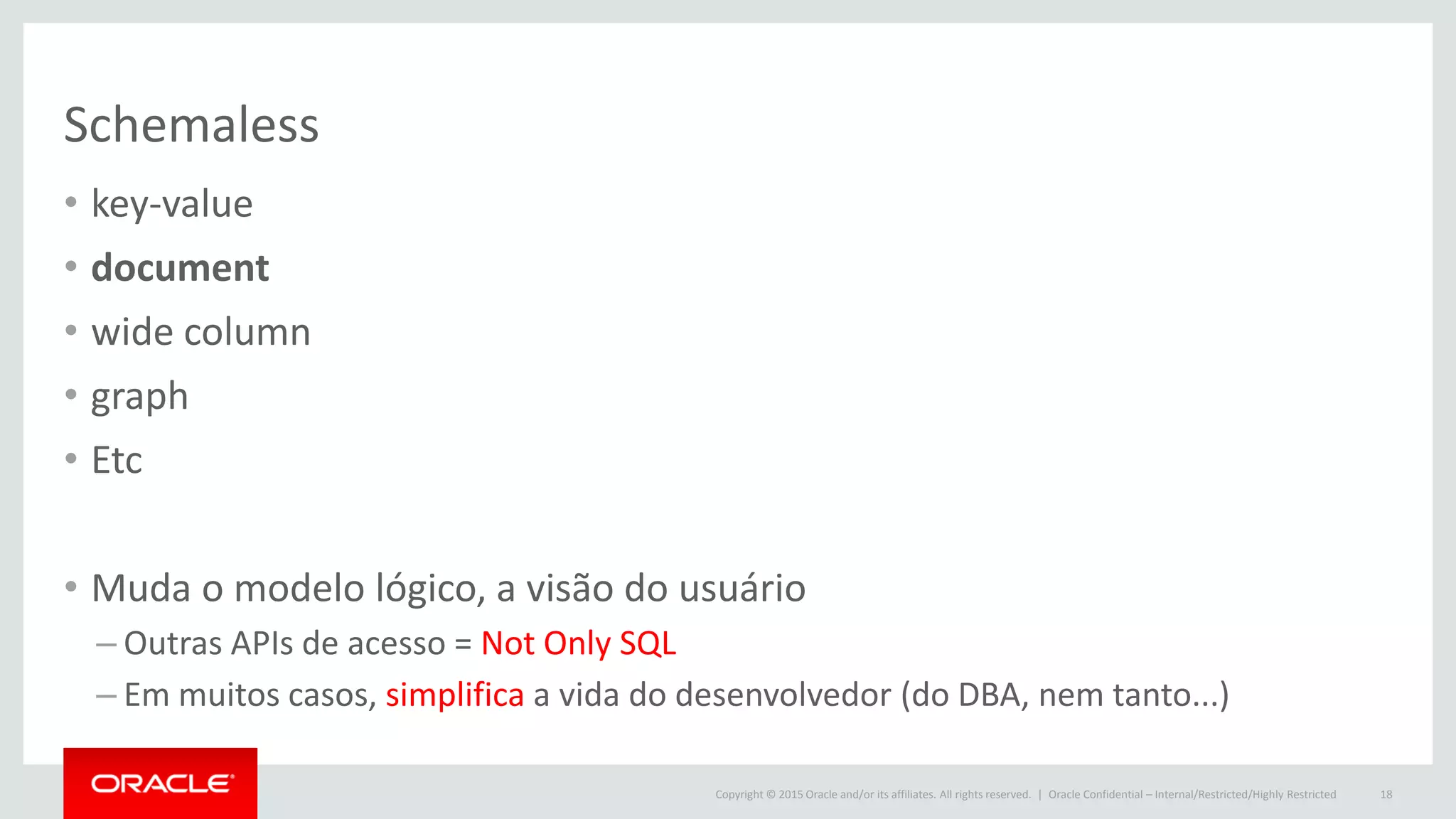 Copyright © 2015 Oracle and/or its affiliates. All rights reserved. |
Schemaless
• key-value
• document
• wide column
• graph
• Etc
• Muda o modelo lógico, a visão do usuário
– Outras APIs de acesso = Not Only SQL
– Em muitos casos, simplifica a vida do desenvolvedor (do DBA, nem tanto...)
Oracle Confidential – Internal/Restricted/Highly Restricted 18
 