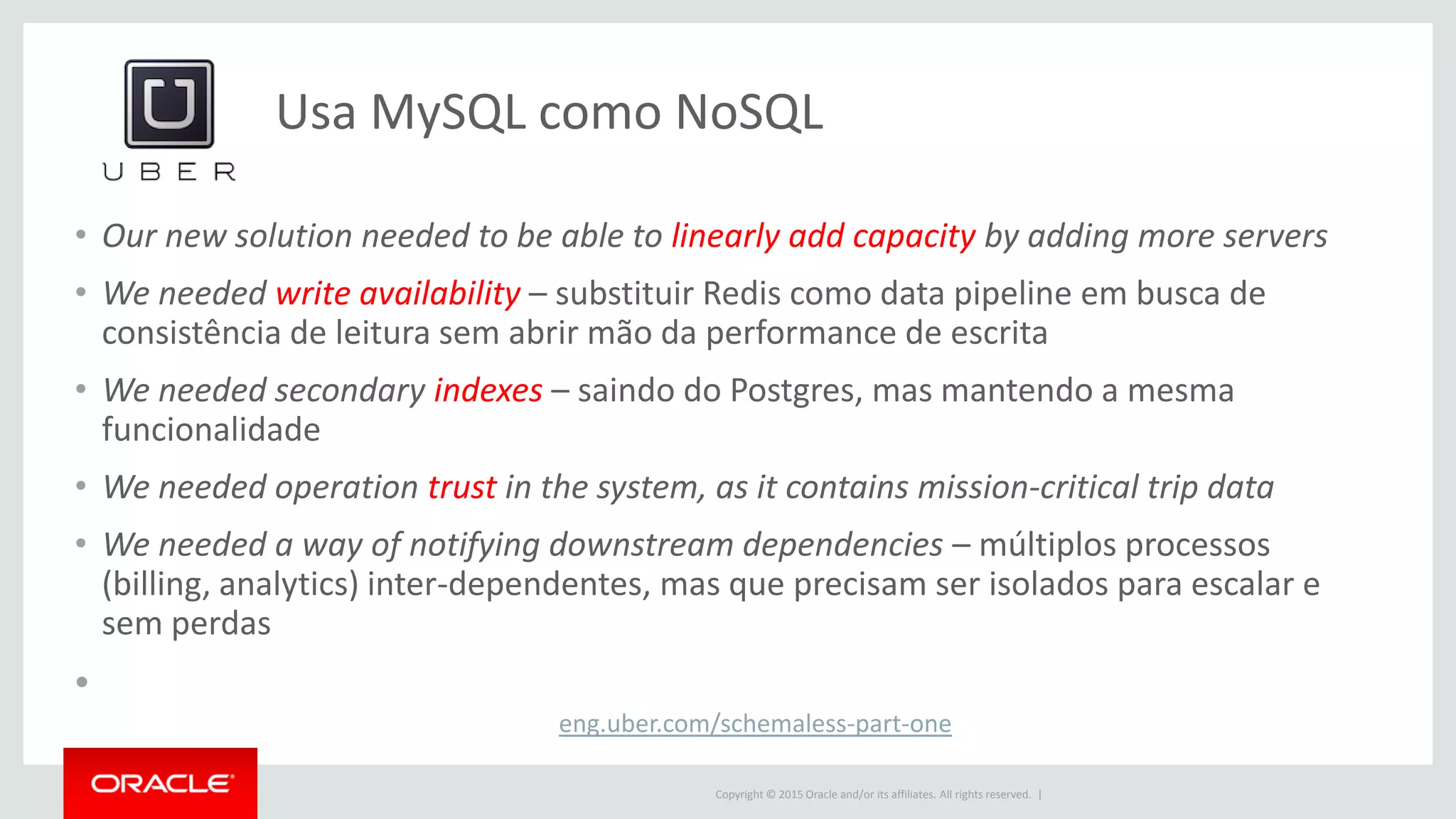 Copyright © 2015 Oracle and/or its affiliates. All rights reserved. |
Usa MySQL como NoSQL
eng.uber.com/schemaless-part-one
• Our new solution needed to be able to linearly add capacity by adding more servers
• We needed write availability – substituir Redis como data pipeline em busca de
consistência de leitura sem abrir mão da performance de escrita
• We needed secondary indexes – saindo do Postgres, mas mantendo a mesma
funcionalidade
• We needed operation trust in the system, as it contains mission-critical trip data
• We needed a way of notifying downstream dependencies – múltiplos processos
(billing, analytics) inter-dependentes, mas que precisam ser isolados para escalar e
sem perdas
•
 
