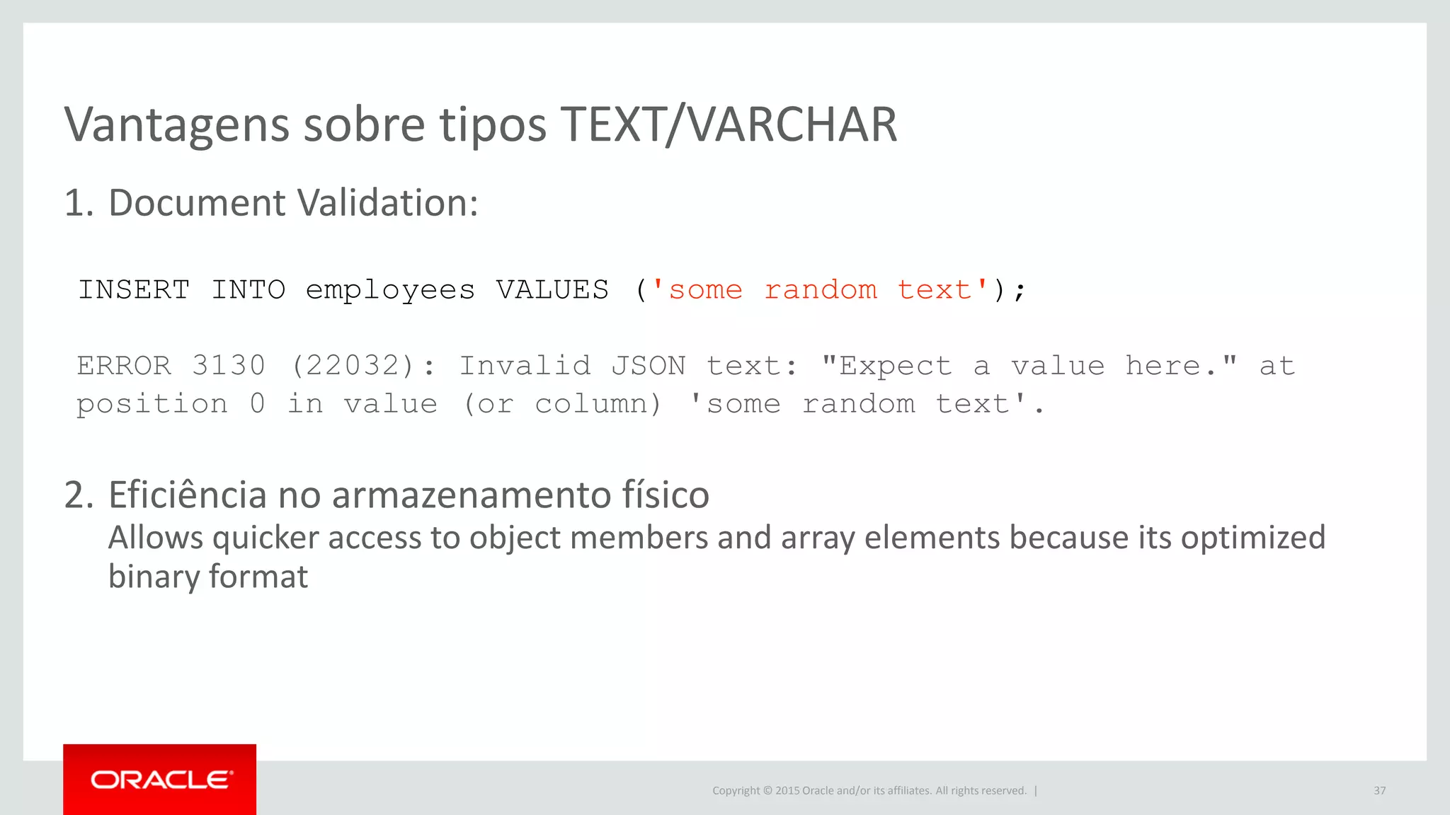 Copyright © 2015 Oracle and/or its affiliates. All rights reserved. |
Vantagens sobre tipos TEXT/VARCHAR
1. Document Validation:
2. Eficiência no armazenamento físico
Allows quicker access to object members and array elements because its optimized
binary format
37
INSERT INTO employees VALUES ('some random text');
ERROR 3130 (22032): Invalid JSON text: "Expect a value here." at
position 0 in value (or column) 'some random text'.
 