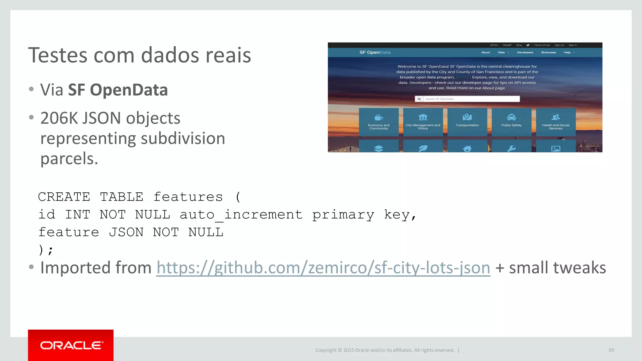 Copyright © 2015 Oracle and/or its affiliates. All rights reserved. |
Testes com dados reais
• Via SF OpenData
• 206K JSON objects
representing subdivision
parcels.
• Imported from https://github.com/zemirco/sf-city-lots-json + small tweaks
39
CREATE TABLE features (
id INT NOT NULL auto_increment primary key,
feature JSON NOT NULL
);
 