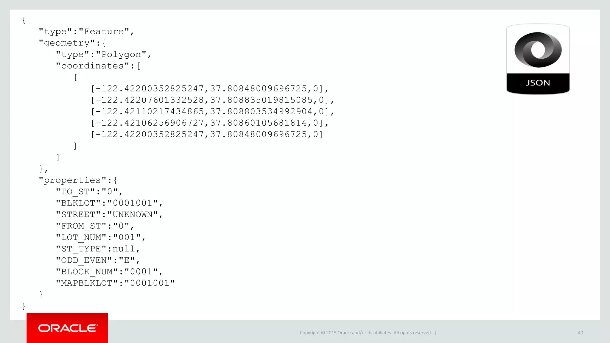 Copyright © 2015 Oracle and/or its affiliates. All rights reserved. | 40
{
"type":"Feature",
"geometry":{
"type":"Polygon",
"coordinates":[
[
[-122.42200352825247,37.80848009696725,0],
[-122.42207601332528,37.808835019815085,0],
[-122.42110217434865,37.808803534992904,0],
[-122.42106256906727,37.80860105681814,0],
[-122.42200352825247,37.80848009696725,0]
]
]
},
"properties":{
"TO_ST":"0",
"BLKLOT":"0001001",
"STREET":"UNKNOWN",
"FROM_ST":"0",
"LOT_NUM":"001",
"ST_TYPE":null,
"ODD_EVEN":"E",
"BLOCK_NUM":"0001",
"MAPBLKLOT":"0001001"
}
}
 
