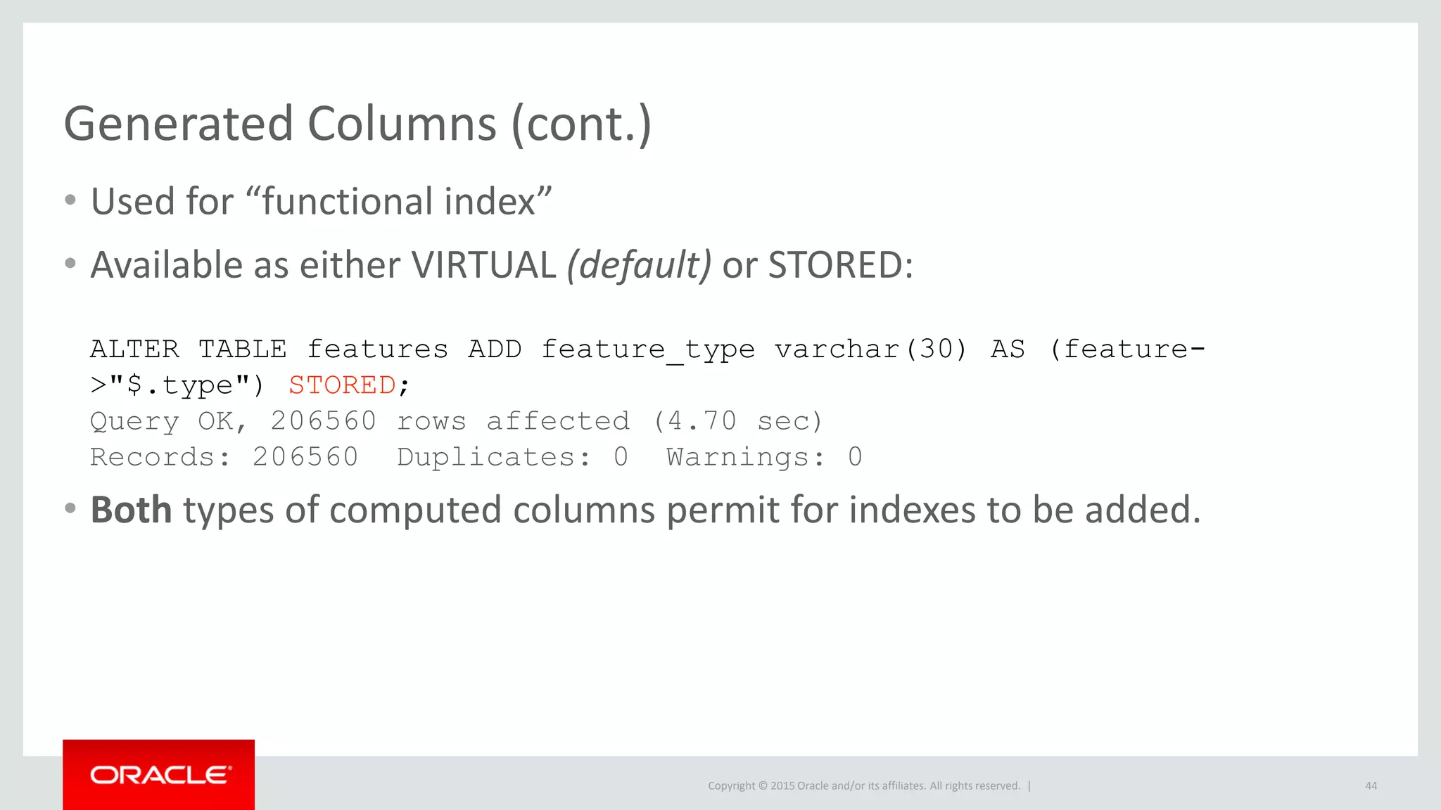 Copyright © 2015 Oracle and/or its affiliates. All rights reserved. |
Generated Columns (cont.)
• Used for “functional index”
• Available as either VIRTUAL (default) or STORED:
• Both types of computed columns permit for indexes to be added.
44
ALTER TABLE features ADD feature_type varchar(30) AS (feature-
>"$.type") STORED;
Query OK, 206560 rows affected (4.70 sec)
Records: 206560 Duplicates: 0 Warnings: 0
 
