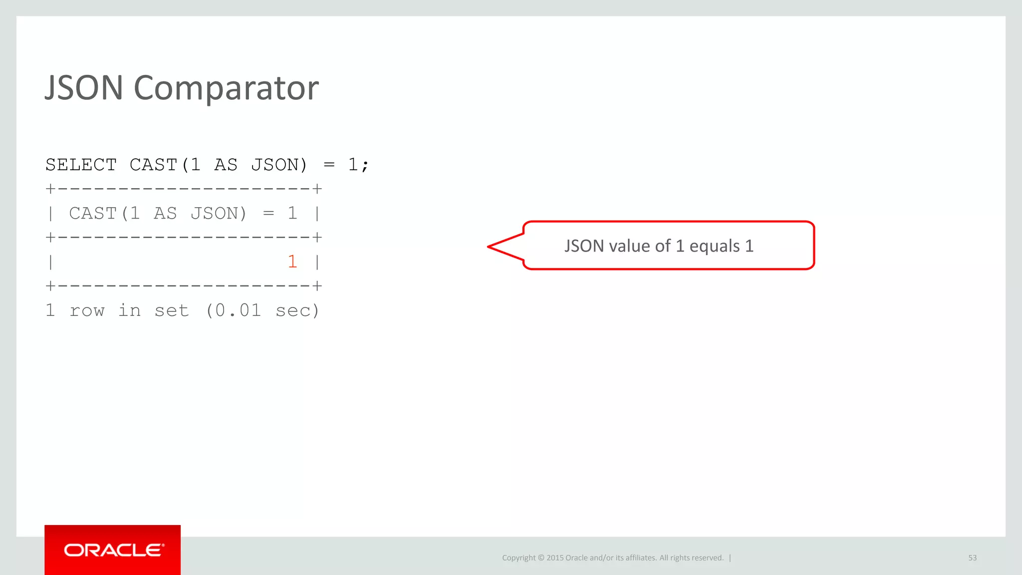 Copyright © 2015 Oracle and/or its affiliates. All rights reserved. |
JSON Comparator
53
SELECT CAST(1 AS JSON) = 1;
+---------------------+
| CAST(1 AS JSON) = 1 |
+---------------------+
| 1 |
+---------------------+
1 row in set (0.01 sec)
JSON value of 1 equals 1
 