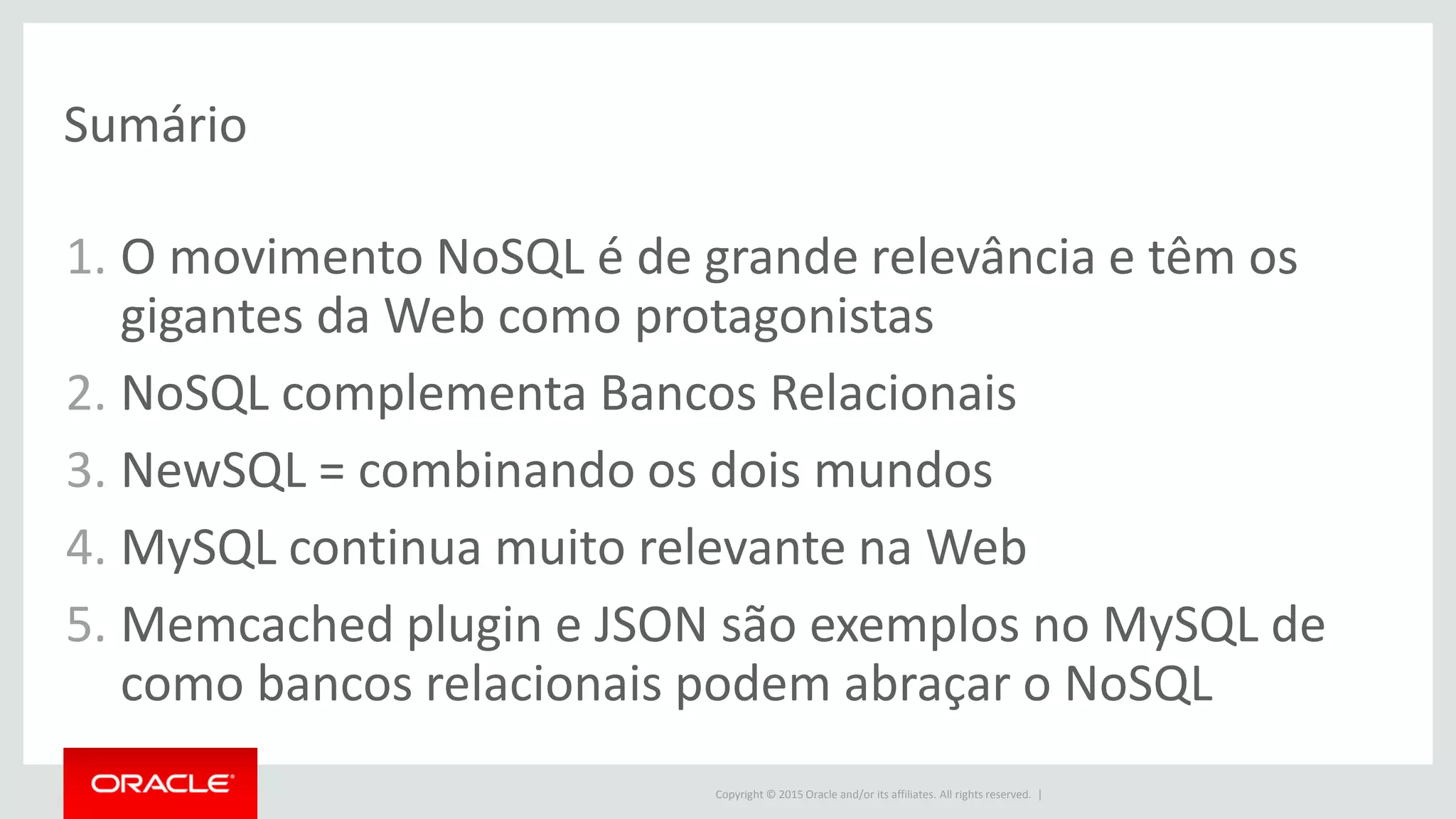 Copyright © 2015 Oracle and/or its affiliates. All rights reserved. |
Sumário
1. O movimento NoSQL é de grande relevância e têm os
gigantes da Web como protagonistas
2. NoSQL complementa Bancos Relacionais
3. NewSQL = combinando os dois mundos
4. MySQL continua muito relevante na Web
5. Memcached plugin e JSON são exemplos no MySQL de
como bancos relacionais podem abraçar o NoSQL
 