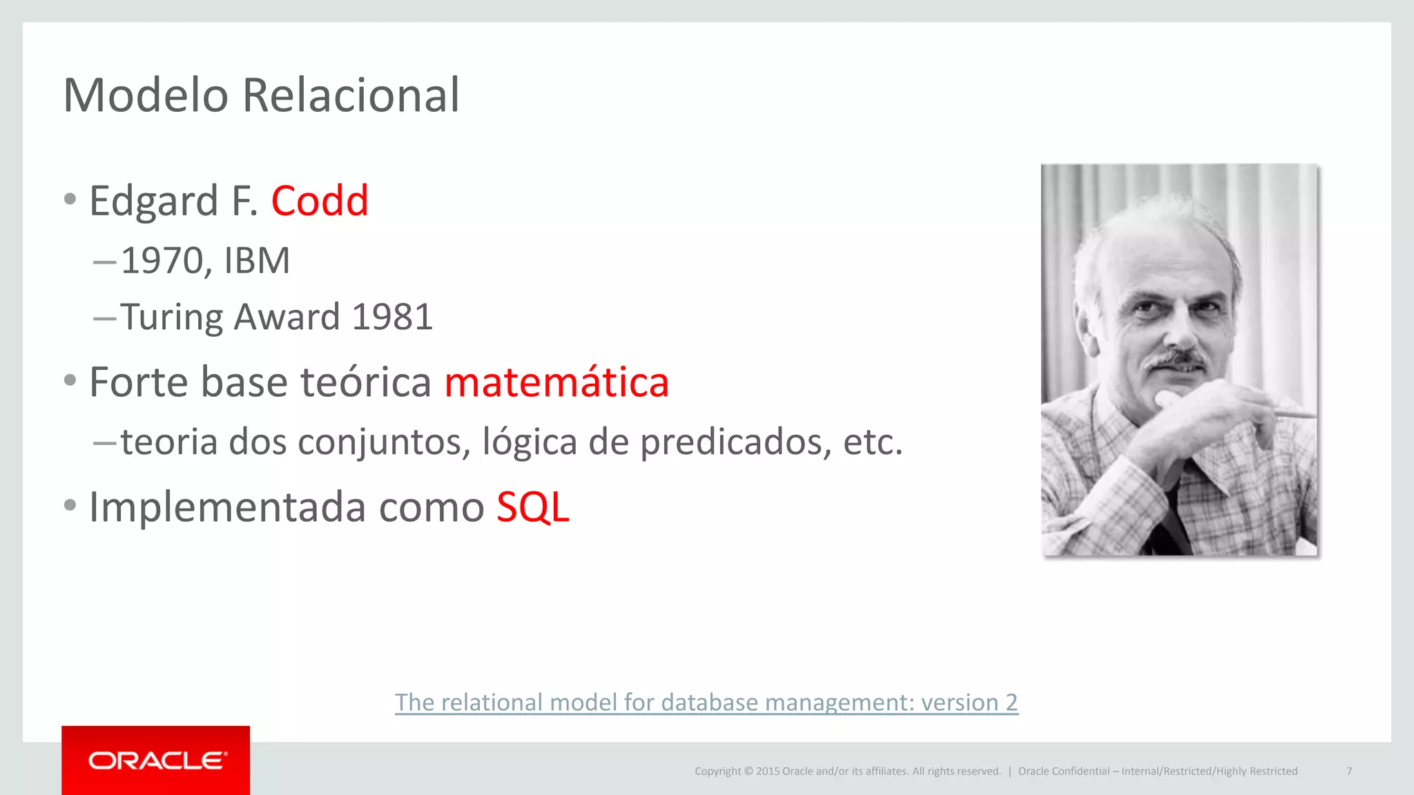 Copyright © 2015 Oracle and/or its affiliates. All rights reserved. |
Modelo Relacional
• Edgard F. Codd
–1970, IBM
–Turing Award 1981
• Forte base teórica matemática
–teoria dos conjuntos, lógica de predicados, etc.
• Implementada como SQL
Oracle Confidential – Internal/Restricted/Highly Restricted 7
The relational model for database management: version 2
 