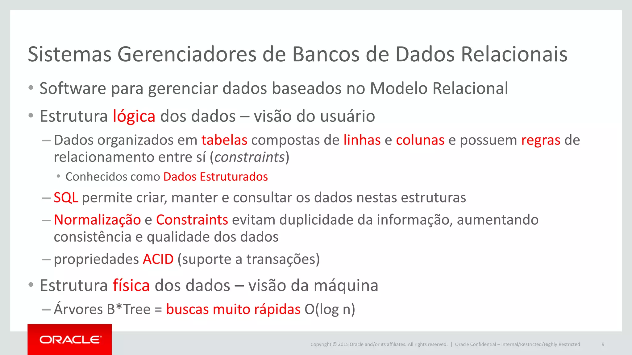 Copyright © 2015 Oracle and/or its affiliates. All rights reserved. |
Sistemas Gerenciadores de Bancos de Dados Relacionais
• Software para gerenciar dados baseados no Modelo Relacional
• Estrutura lógica dos dados – visão do usuário
– Dados organizados em tabelas compostas de linhas e colunas e possuem regras de
relacionamento entre sí (constraints)
• Conhecidos como Dados Estruturados
– SQL permite criar, manter e consultar os dados nestas estruturas
– Normalização e Constraints evitam duplicidade da informação, aumentando
consistência e qualidade dos dados
– propriedades ACID (suporte a transações)
• Estrutura física dos dados – visão da máquina
– Árvores B*Tree = buscas muito rápidas O(log n)
Oracle Confidential – Internal/Restricted/Highly Restricted 9
 