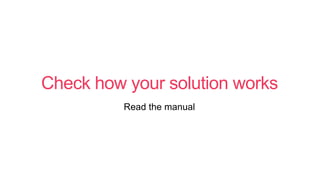 Check how your solution works
Read the manual
 