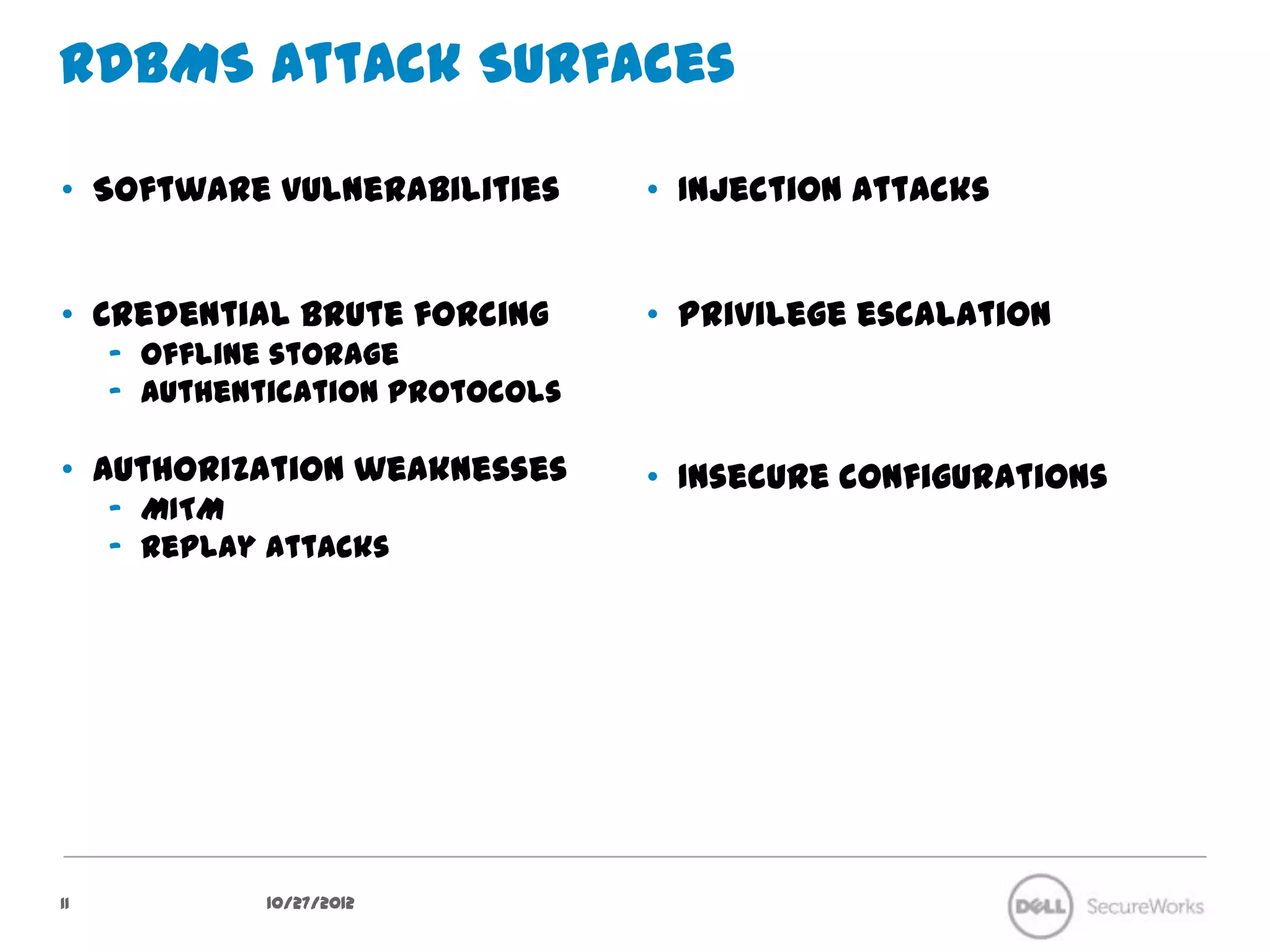 RDBMS Attack Surfaces

•  Software vulnerabilities        •  Injection Attacks


•  Credential brute forcing        •  Privilege escalation
     –  Offline storage
     –  Authentication protocols

•  Authorization weaknesses        •  Insecure configurations
     –  MITM
     –  Replay attacks




11              10/27/12
 