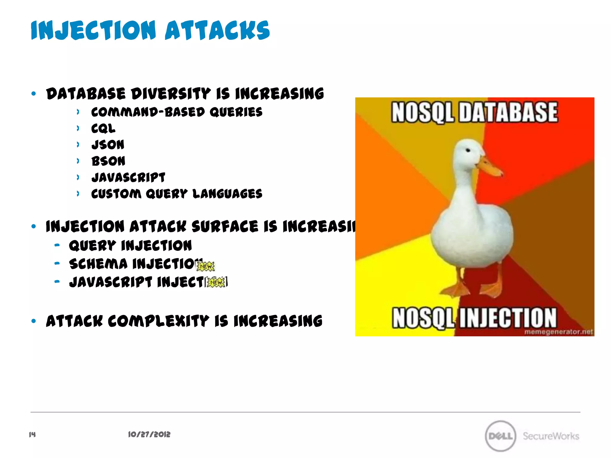Injection Attacks

•  Database diversity is increasing
        ›    Command-based queries
        ›    CQL
        ›    JSON
        ›    BSON
        ›    Javascript
        ›    Custom query languages

•  Injection attack surface is increasing
     –  Query injection
     –  Schema injection
     –  Javascript injection

•  Attack complexity is increasing




14                10/27/12
 