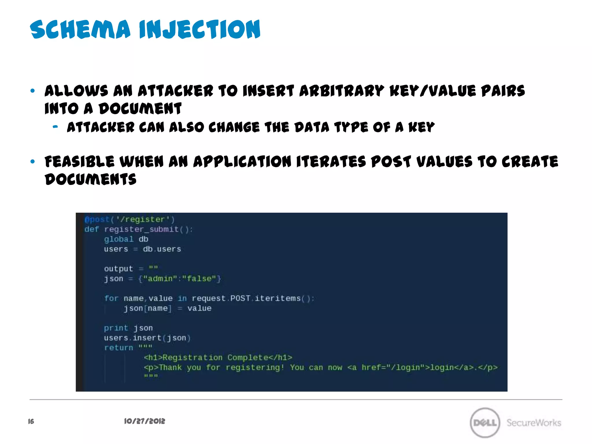 Schema Injection

•  Allows an attacker to insert arbitrary key/value pairs into a document
     –  Attacker can also change the data type of a key

•  Feasible when an application iterates POST values to create
   documents




16              10/27/12
 
