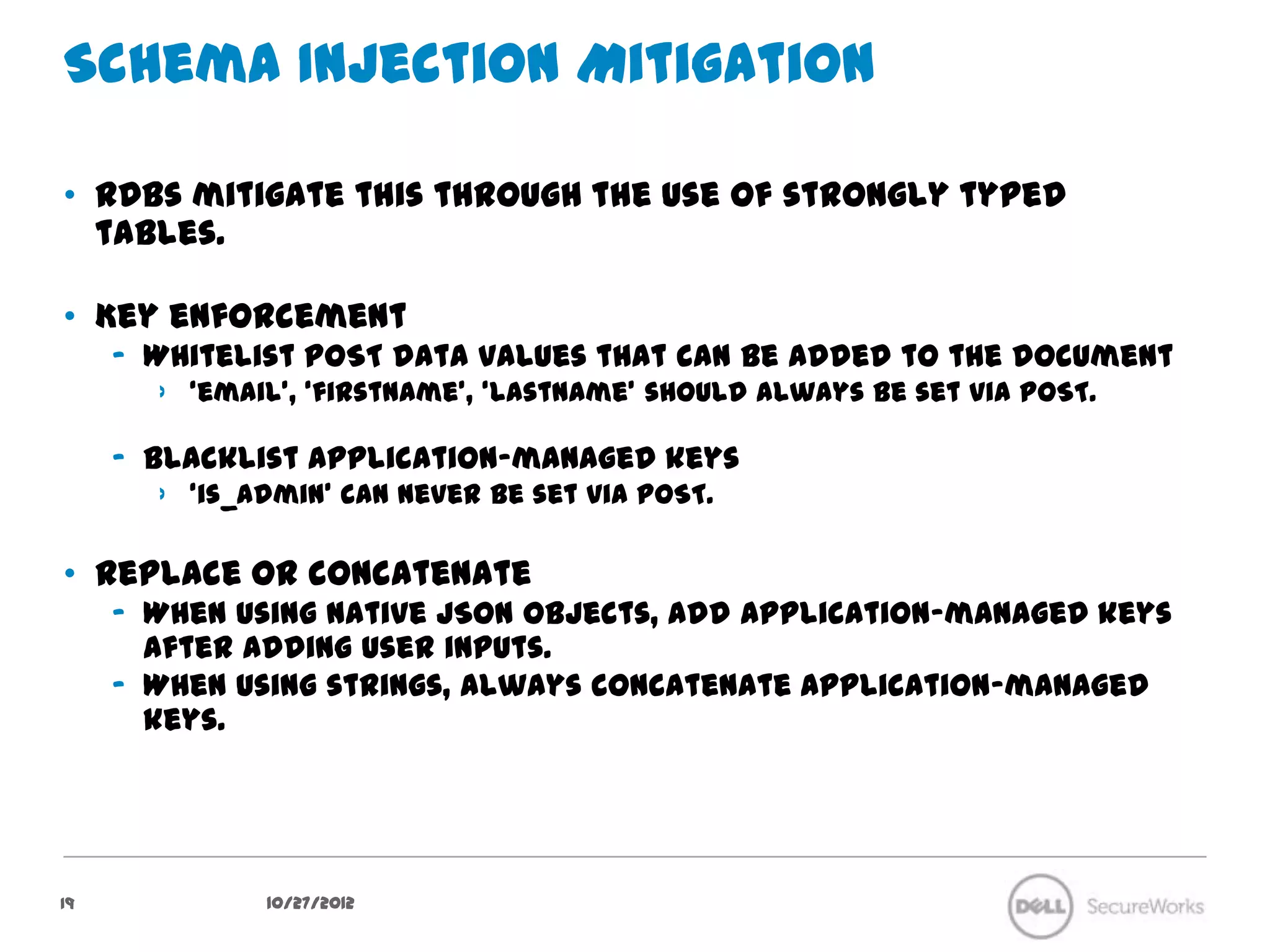 Schema Injection Mitigation

•  RDBs mitigate this through the use of strongly typed tables.

•  Key enforcement
     –  Whitelist POST data values that can be added to the document
        ›  ‘email’, ‘firstName’, ‘lastName’ should always be set via POST.

     –  Blacklist application-managed keys
        ›  ‘is_admin’ can never be set via POST.

•  Replace or concatenate
     –  When using native JSON objects, add application-managed keys after
        adding user inputs.
     –  When using strings, always concatenate application-managed keys.




19              10/27/12
 