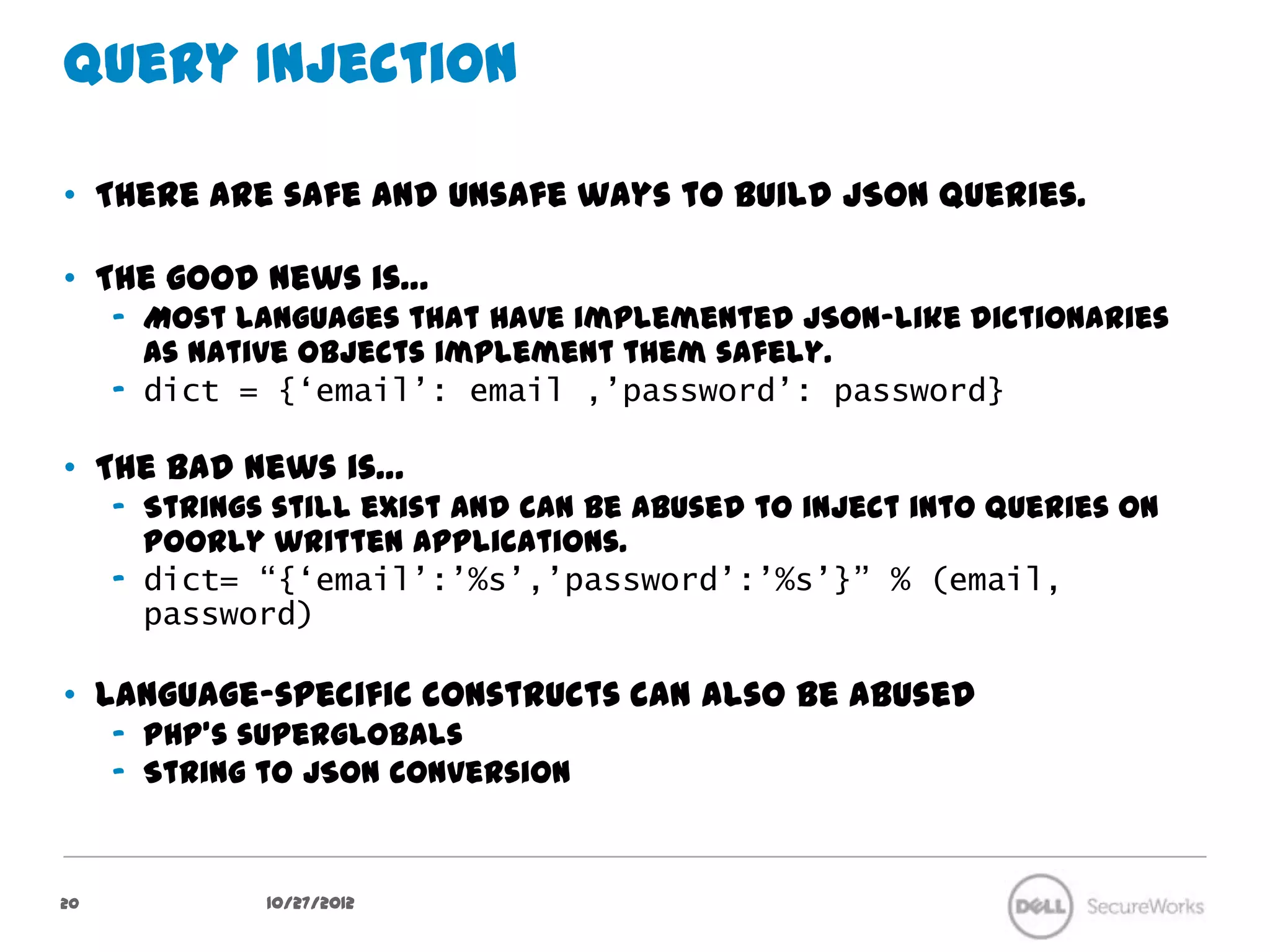 Query Injection

•  There are safe and unsafe ways to build JSON queries.

•  The good news is…
     –  Most languages that have implemented JSON-like dictionaries as native
        objects implement them safely.
     –  dict = {‘email’: email ,’password’: password}

•  The bad news is…
     –  Strings still exist and can be abused to inject into queries on poorly written
        applications.
     –  dict= “{‘email’:’%s’,’password’:’%s’}” % (email,
        password)

•  Language-specific constructs can also be abused
     –  PHP’s superglobals
     –  String to JSON conversion


20              10/27/12
 