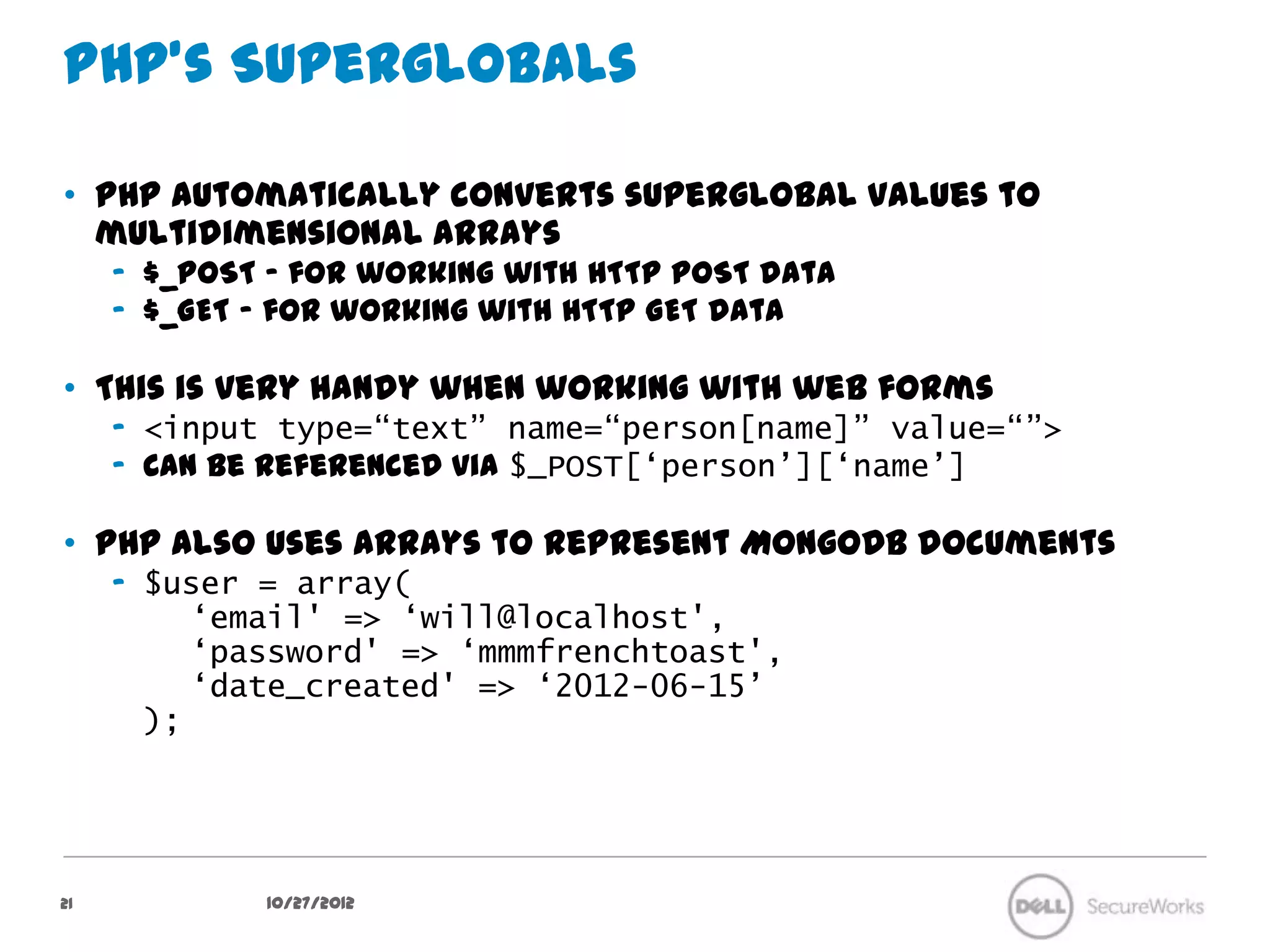 PHP’s Superglobals

•  PHP automatically converts superglobal values to multidimensional
   arrays
     –  $_POST – for working with HTTP POST data
     –  $_GET – for working with HTTP GET data

•  This is very handy when working with web forms
     –  <input type=“text” name=“person[name]” value=“”>
     –  Can be referenced via $_POST[‘person’][‘name’]

•  PHP also uses arrays to represent MongoDB documents
     –  $user = array(
           ‘email' => ‘will@localhost',
           ‘password' => ‘mmmfrenchtoast',
           ‘date_created' => ‘2012-06-15’
        );




21             10/27/12
 