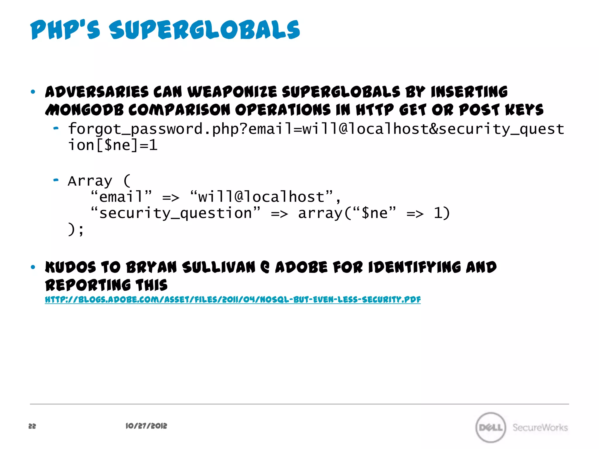 PHP’s Superglobals

•  Adversaries can weaponize superglobals by inserting MongoDB
   comparison operations in HTTP GET or POST keys
      –  forgot_password.php?
         email=will@localhost&security_question[$ne]=1

      –  Array (
            “email” => “will@localhost”,
            “security_question” => array(“$ne” => 1)
         );

•  Kudos to Bryan Sullivan @ Adobe for identifying and reporting this
     http://blogs.adobe.com/asset/files/2011/04/NoSQL-But-Even-Less-Security.pdf




22                      10/27/12
 