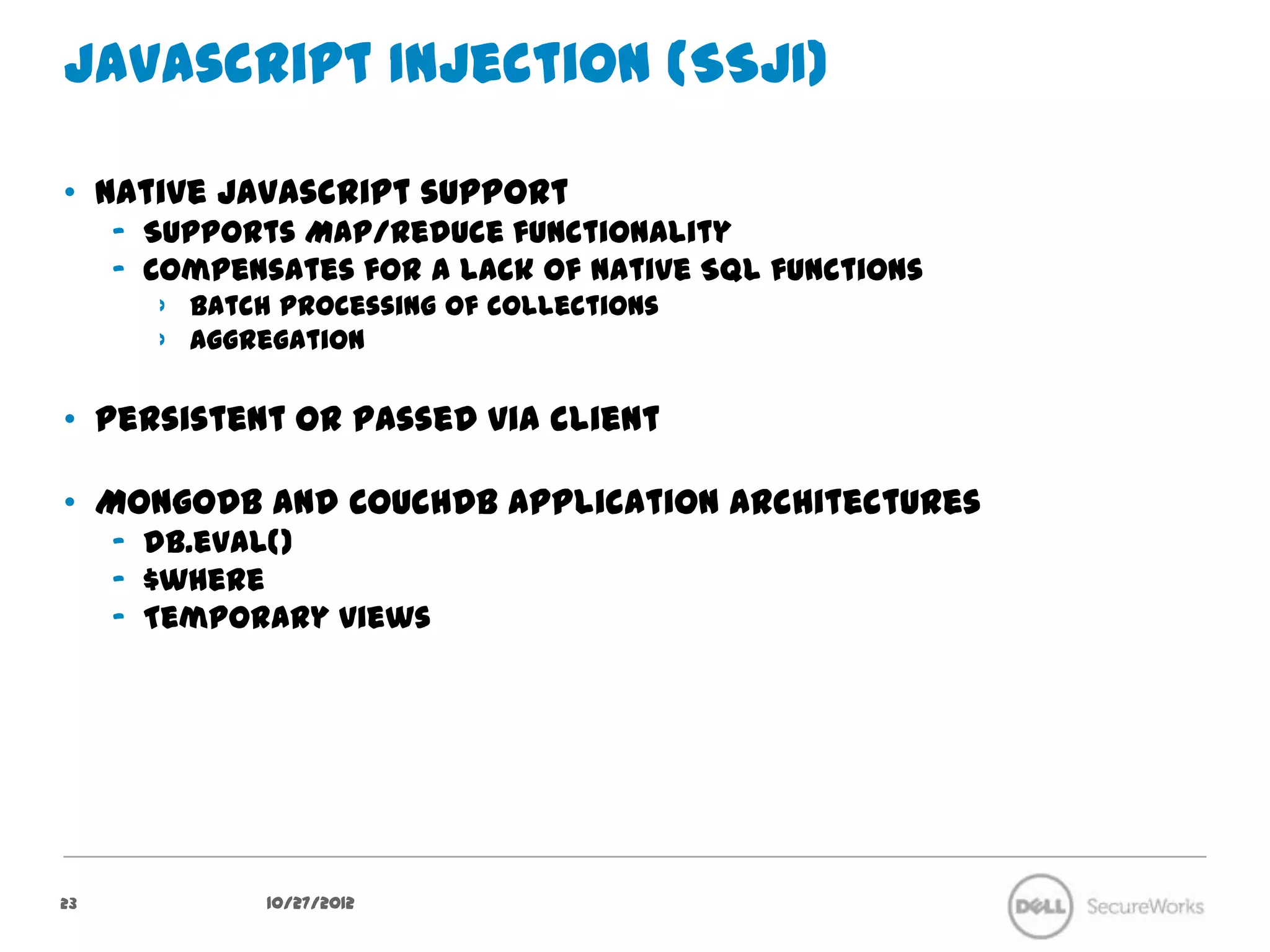 Javascript Injection (SSJI)

•  Native Javascript support
     –  Supports Map/Reduce functionality
     –  Compensates for a lack of native SQL functions
        ›  Batch processing of collections
        ›  Aggregation

•  Persistent or passed via client

•  MongoDB and CouchDB application architectures
     –  db.eval()
     –  $where
     –  Temporary views




23              10/27/12
 